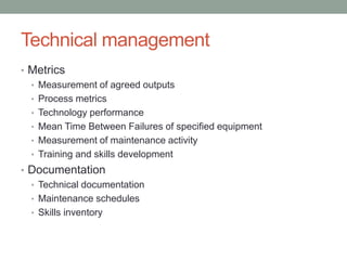 Technical management
• Metrics
• Measurement of agreed outputs
• Process metrics
• Technology performance
• Mean Time Between Failures of specified equipment
• Measurement of maintenance activity
• Training and skills development
• Documentation
• Technical documentation
• Maintenance schedules
• Skills inventory
 
