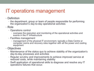 IT operations management
• Definition
• the department, group or team of people responsible for performing
the organization’s day-to-day operational activities
• Role
• Operations control
• oversees the execution and monitoring of the operational activities and
events in the IT Infrastructure
• Facilities management
• management of the physical IT environment, typically a Data Centre or
computer rooms and recovery sites together with all the power and cooling
equipment
• Objectives
• Maintenance of the status quo to achieve stability of the organization’s
day-to-day processes and activities
• Regular scrutiny and improvements to achieve improved service at
reduced costs, while maintaining stability
• Swift application of operational skills to diagnose and resolve any IT
operations failures that occur.
 