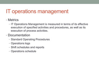 IT operations management
• Metrics
• IT Operations Management is measured in terms of its effective
execution of specified activities and procedures, as well as its
execution of process activities.
• Documentation
• Standard Operating Procedures
• Operations logs
• Shift schedules and reports
• Operations schedule
 