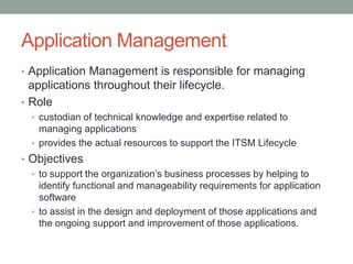Application Management
• Application Management is responsible for managing
applications throughout their lifecycle.
• Role
• custodian of technical knowledge and expertise related to
managing applications
• provides the actual resources to support the ITSM Lifecycle
• Objectives
• to support the organization’s business processes by helping to
identify functional and manageability requirements for application
software
• to assist in the design and deployment of those applications and
the ongoing support and improvement of those applications.
 