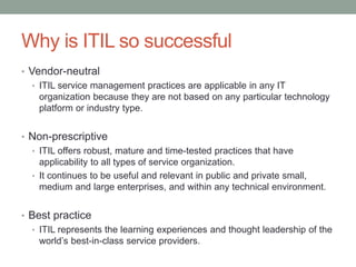 Why is ITIL so successful
• Vendor-neutral
• ITIL service management practices are applicable in any IT
organization because they are not based on any particular technology
platform or industry type.
• Non-prescriptive
• ITIL offers robust, mature and time-tested practices that have
applicability to all types of service organization.
• It continues to be useful and relevant in public and private small,
medium and large enterprises, and within any technical environment.
• Best practice
• ITIL represents the learning experiences and thought leadership of the
world’s best-in-class service providers.
 