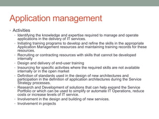 Application management
• Activities
• Identifying the knowledge and expertise required to manage and operate
applications in the delivery of IT services.
• Initiating training programs to develop and refine the skills in the appropriate
Application Management resources and maintaining training records for these
resources.
• Recruiting or contracting resources with skills that cannot be developed
internally
• Design and delivery of end-user training
• Insourcing for specific activities where the required skills are not available
internally or in the open market
• Definition of standards used in the design of new architectures and
participation in the definition of application architectures during the Service
Strategy processes.
• Research and Development of solutions that can help expand the Service
Portfolio or which can be used to simplify or automate IT Operations, reduce
costs or increase levels of IT service.
• Involvement in the design and building of new services.
• Involvement in projects
 