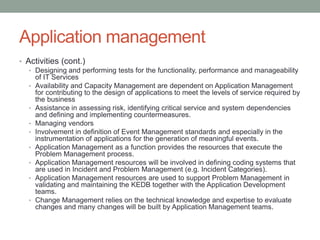 Application management
• Activities (cont.)
• Designing and performing tests for the functionality, performance and manageability
of IT Services
• Availability and Capacity Management are dependent on Application Management
for contributing to the design of applications to meet the levels of service required by
the business
• Assistance in assessing risk, identifying critical service and system dependencies
and defining and implementing countermeasures.
• Managing vendors
• Involvement in definition of Event Management standards and especially in the
instrumentation of applications for the generation of meaningful events.
• Application Management as a function provides the resources that execute the
Problem Management process.
• Application Management resources will be involved in defining coding systems that
are used in Incident and Problem Management (e.g. Incident Categories).
• Application Management resources are used to support Problem Management in
validating and maintaining the KEDB together with the Application Development
teams.
• Change Management relies on the technical knowledge and expertise to evaluate
changes and many changes will be built by Application Management teams.
 