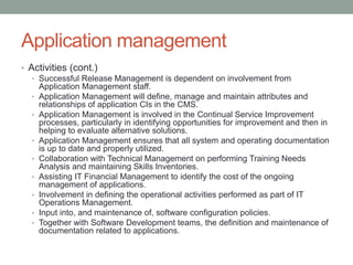 Application management
• Activities (cont.)
• Successful Release Management is dependent on involvement from
Application Management staff.
• Application Management will define, manage and maintain attributes and
relationships of application CIs in the CMS.
• Application Management is involved in the Continual Service Improvement
processes, particularly in identifying opportunities for improvement and then in
helping to evaluate alternative solutions.
• Application Management ensures that all system and operating documentation
is up to date and properly utilized.
• Collaboration with Technical Management on performing Training Needs
Analysis and maintaining Skills Inventories.
• Assisting IT Financial Management to identify the cost of the ongoing
management of applications.
• Involvement in defining the operational activities performed as part of IT
Operations Management.
• Input into, and maintenance of, software configuration policies.
• Together with Software Development teams, the definition and maintenance of
documentation related to applications.
 