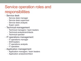 Service operation roles and
responsibilities
• Service desk
• Service desk manager
• Service desk supervisor
• Service desk analysts
• Super users
• Technical management
• Technical managers / team leaders
• Technical analysts/architects
• Technical operator
• IT operations management
• IT operations manager
• Shift leaders
• IT operations analysts
• IT operators
• Application management
• Application managers / team leaders
• Application analyst/architect
 