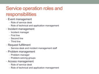 Service operation roles and
responsibilities
• Event management
• Role of service desk
• Role of technical and application management
• Incident management
• Incident manager
• First line
• Second line
• Third line
• Request fulfillment
• Service desk and incident management staff
• Problem management
• Problem manager
• Problem-solving groups
• Access management
• Role of service desk
• Role of technical and application management
 