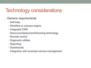 Technology considerations
• Generic requirements
• Self-help
• Workflow or process engine
• Integrated CMS
• Discovery/deployment/licensing technology
• Remote control
• Diagnostic utilities
• Reporting
• Dashboards
• Integration with business service management
 
