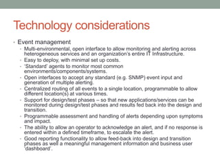 Technology considerations
• Event management
• Multi-environmental, open interface to allow monitoring and alerting across
heterogeneous services and an organization’s entire IT Infrastructure.
• Easy to deploy, with minimal set up costs.
• ‘Standard’ agents to monitor most common
environments/components/systems.
• Open interfaces to accept any standard (e.g. SNMP) event input and
generation of multiple alerting.
• Centralized routing of all events to a single location, programmable to allow
different location(s) at various times.
• Support for design/test phases – so that new applications/services can be
monitored during design/test phases and results fed back into the design and
transition.
• Programmable assessment and handling of alerts depending upon symptoms
and impact.
• The ability to allow an operator to acknowledge an alert, and if no response is
entered within a defined timeframe, to escalate the alert.
• Good reporting functionality to allow feed-back into design and transition
phases as well a meaningful management information and business user
‘dashboard’.
 