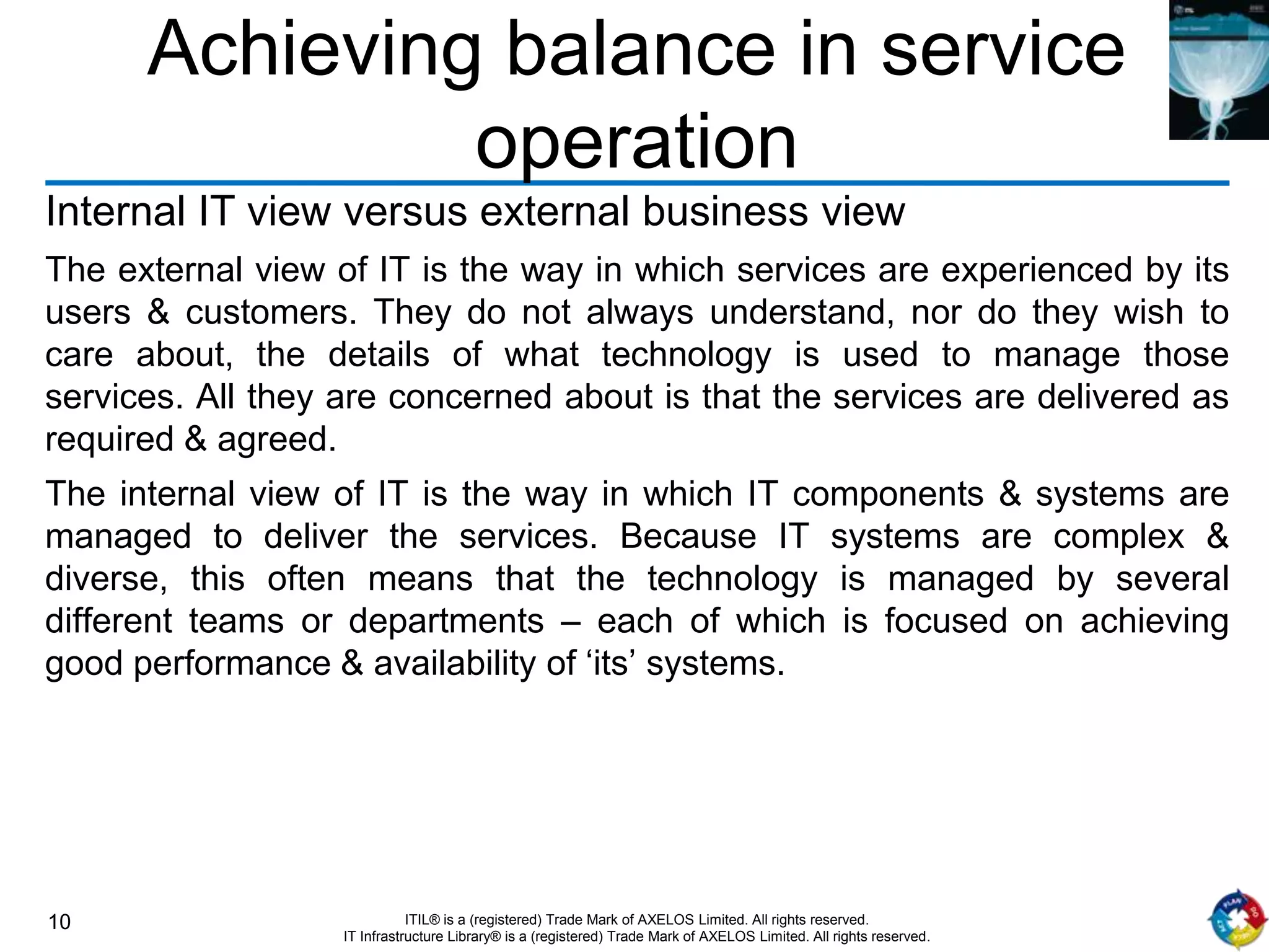 10 ITIL® is a (registered) Trade Mark of AXELOS Limited. All rights reserved.
IT Infrastructure Library® is a (registered) Trade Mark of AXELOS Limited. All rights reserved.
Achieving balance in service
operation
Internal IT view versus external business view
The external view of IT is the way in which services are experienced by its
users & customers. They do not always understand, nor do they wish to
care about, the details of what technology is used to manage those
services. All they are concerned about is that the services are delivered as
required & agreed.
The internal view of IT is the way in which IT components & systems are
managed to deliver the services. Because IT systems are complex &
diverse, this often means that the technology is managed by several
different teams or departments – each of which is focused on achieving
good performance & availability of ‘its’ systems.
 