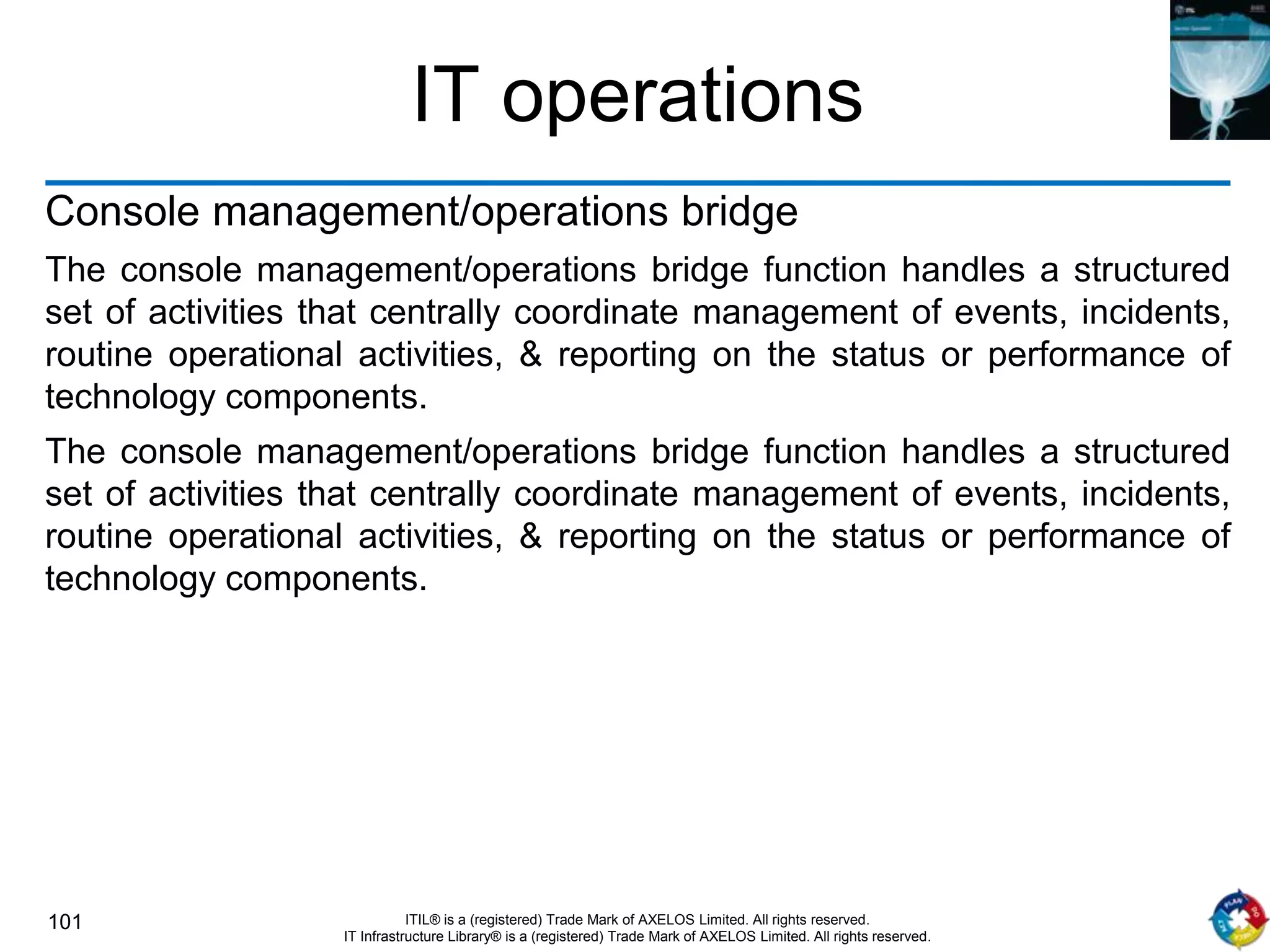 101 ITIL® is a (registered) Trade Mark of AXELOS Limited. All rights reserved.
IT Infrastructure Library® is a (registered) Trade Mark of AXELOS Limited. All rights reserved.
IT operations
Console management/operations bridge
The console management/operations bridge function handles a structured
set of activities that centrally coordinate management of events, incidents,
routine operational activities, & reporting on the status or performance of
technology components.
The console management/operations bridge function handles a structured
set of activities that centrally coordinate management of events, incidents,
routine operational activities, & reporting on the status or performance of
technology components.
 