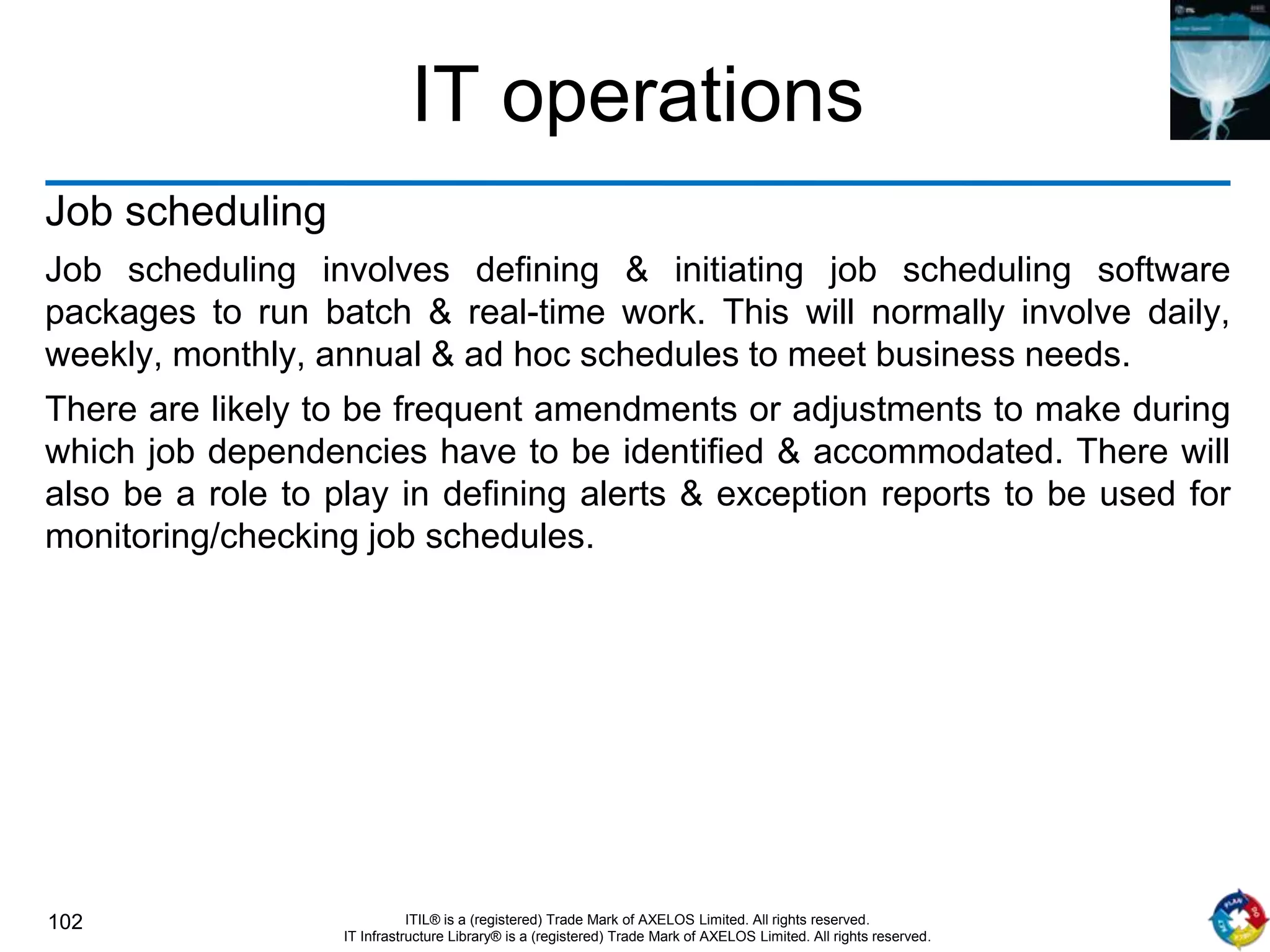 102 ITIL® is a (registered) Trade Mark of AXELOS Limited. All rights reserved.
IT Infrastructure Library® is a (registered) Trade Mark of AXELOS Limited. All rights reserved.
IT operations
Job scheduling
Job scheduling involves defining & initiating job scheduling software
packages to run batch & real-time work. This will normally involve daily,
weekly, monthly, annual & ad hoc schedules to meet business needs.
There are likely to be frequent amendments or adjustments to make during
which job dependencies have to be identified & accommodated. There will
also be a role to play in defining alerts & exception reports to be used for
monitoring/checking job schedules.
 