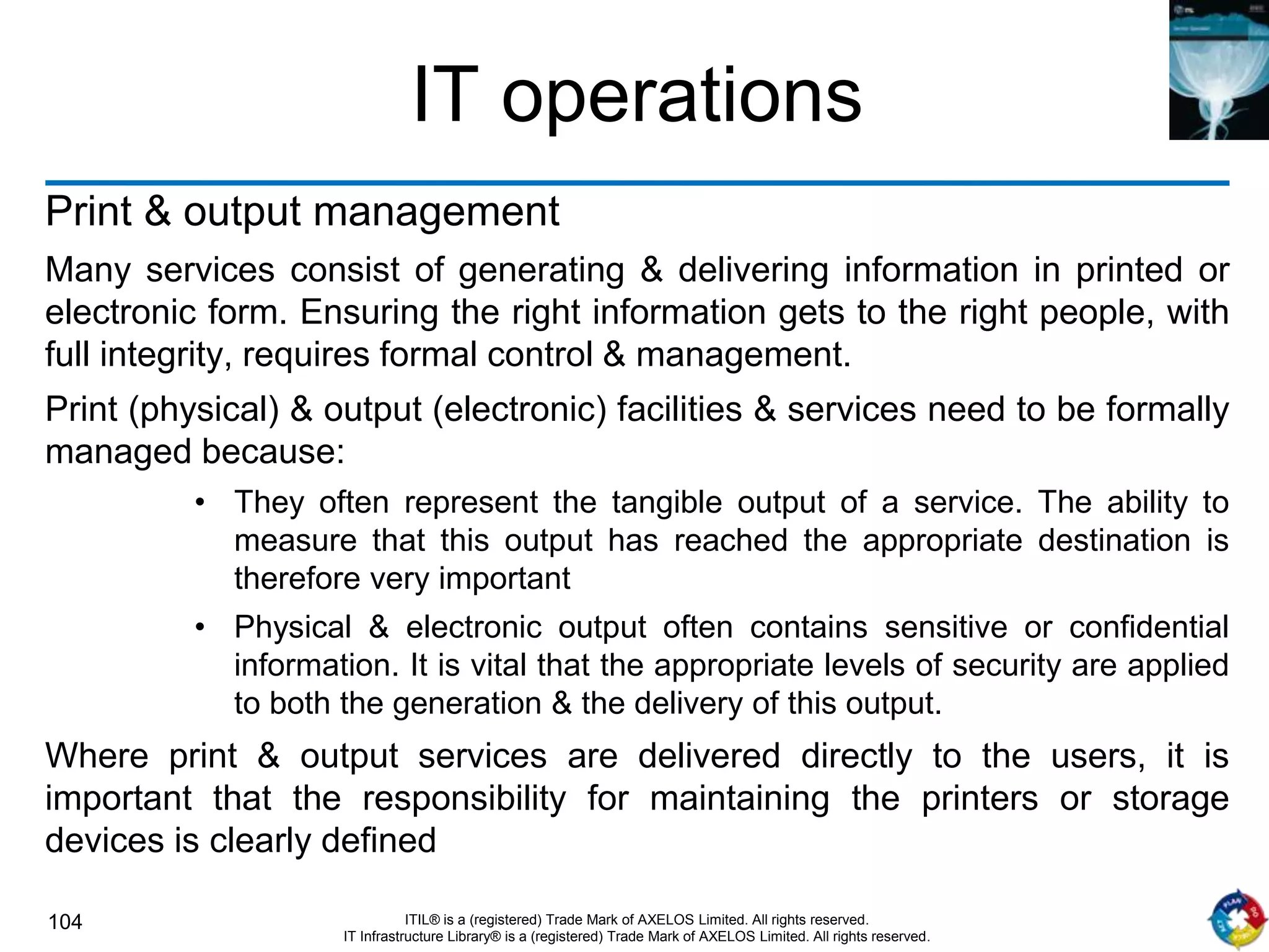 104 ITIL® is a (registered) Trade Mark of AXELOS Limited. All rights reserved.
IT Infrastructure Library® is a (registered) Trade Mark of AXELOS Limited. All rights reserved.
IT operations
Print & output management
Many services consist of generating & delivering information in printed or
electronic form. Ensuring the right information gets to the right people, with
full integrity, requires formal control & management.
Print (physical) & output (electronic) facilities & services need to be formally
managed because:
• They often represent the tangible output of a service. The ability to
measure that this output has reached the appropriate destination is
therefore very important
• Physical & electronic output often contains sensitive or confidential
information. It is vital that the appropriate levels of security are applied
to both the generation & the delivery of this output.
Where print & output services are delivered directly to the users, it is
important that the responsibility for maintaining the printers or storage
devices is clearly defined
 