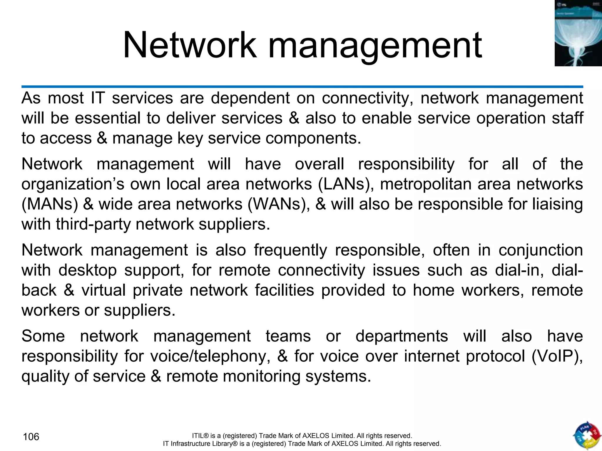 106 ITIL® is a (registered) Trade Mark of AXELOS Limited. All rights reserved.
IT Infrastructure Library® is a (registered) Trade Mark of AXELOS Limited. All rights reserved.
Network management
As most IT services are dependent on connectivity, network management
will be essential to deliver services & also to enable service operation staff
to access & manage key service components.
Network management will have overall responsibility for all of the
organization’s own local area networks (LANs), metropolitan area networks
(MANs) & wide area networks (WANs), & will also be responsible for liaising
with third-party network suppliers.
Network management is also frequently responsible, often in conjunction
with desktop support, for remote connectivity issues such as dial-in, dial-
back & virtual private network facilities provided to home workers, remote
workers or suppliers.
Some network management teams or departments will also have
responsibility for voice/telephony, & for voice over internet protocol (VoIP),
quality of service & remote monitoring systems.
 