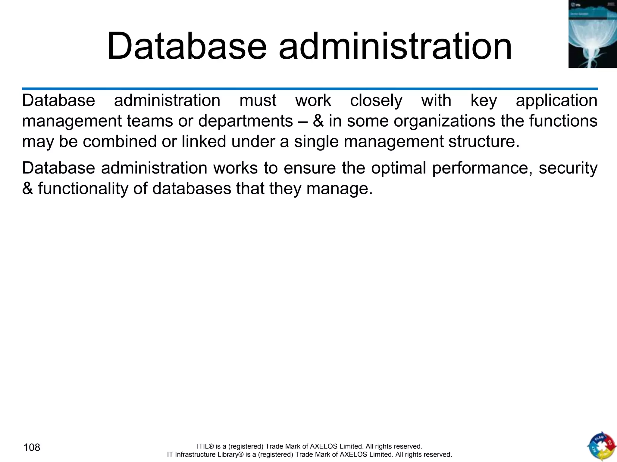 108 ITIL® is a (registered) Trade Mark of AXELOS Limited. All rights reserved.
IT Infrastructure Library® is a (registered) Trade Mark of AXELOS Limited. All rights reserved.
Database administration
Database administration must work closely with key application
management teams or departments – & in some organizations the functions
may be combined or linked under a single management structure.
Database administration works to ensure the optimal performance, security
& functionality of databases that they manage.
 