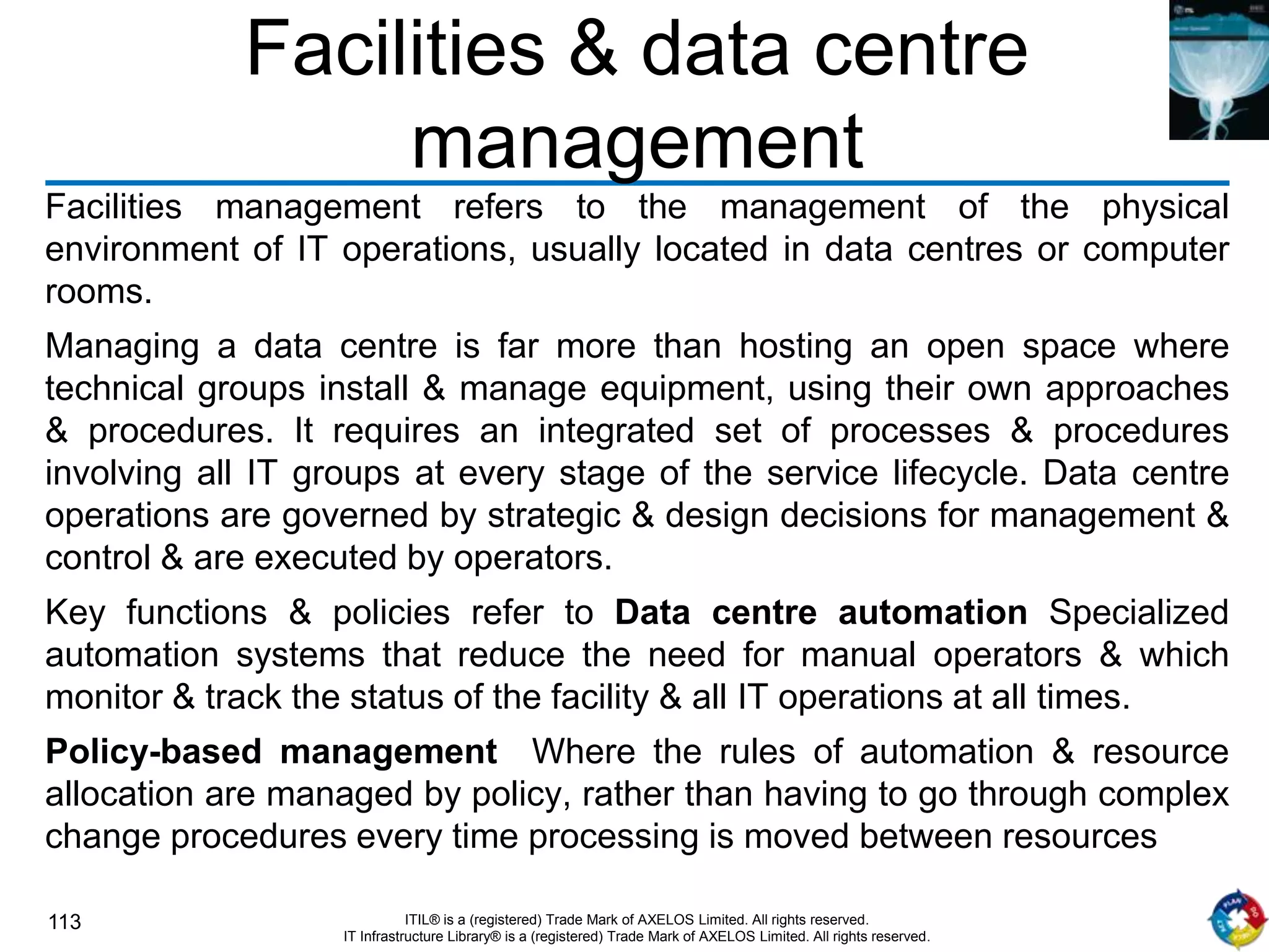 113 ITIL® is a (registered) Trade Mark of AXELOS Limited. All rights reserved.
IT Infrastructure Library® is a (registered) Trade Mark of AXELOS Limited. All rights reserved.
Facilities & data centre
management
Facilities management refers to the management of the physical
environment of IT operations, usually located in data centres or computer
rooms.
Managing a data centre is far more than hosting an open space where
technical groups install & manage equipment, using their own approaches
& procedures. It requires an integrated set of processes & procedures
involving all IT groups at every stage of the service lifecycle. Data centre
operations are governed by strategic & design decisions for management &
control & are executed by operators.
Key functions & policies refer to Data centre automation Specialized
automation systems that reduce the need for manual operators & which
monitor & track the status of the facility & all IT operations at all times.
Policy-based management Where the rules of automation & resource
allocation are managed by policy, rather than having to go through complex
change procedures every time processing is moved between resources
 