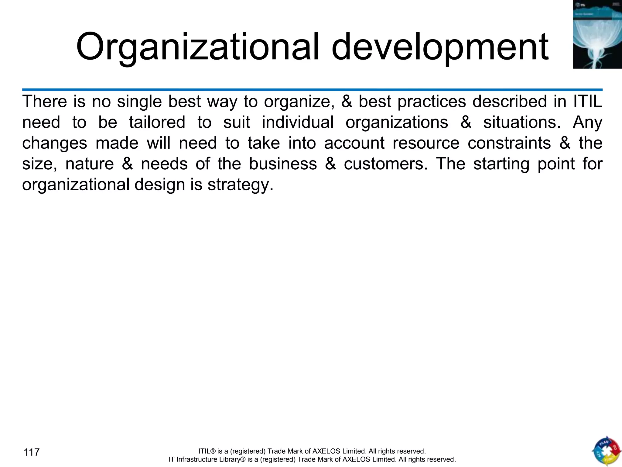 117 ITIL® is a (registered) Trade Mark of AXELOS Limited. All rights reserved.
IT Infrastructure Library® is a (registered) Trade Mark of AXELOS Limited. All rights reserved.
Organizational development
There is no single best way to organize, & best practices described in ITIL
need to be tailored to suit individual organizations & situations. Any
changes made will need to take into account resource constraints & the
size, nature & needs of the business & customers. The starting point for
organizational design is strategy.
 