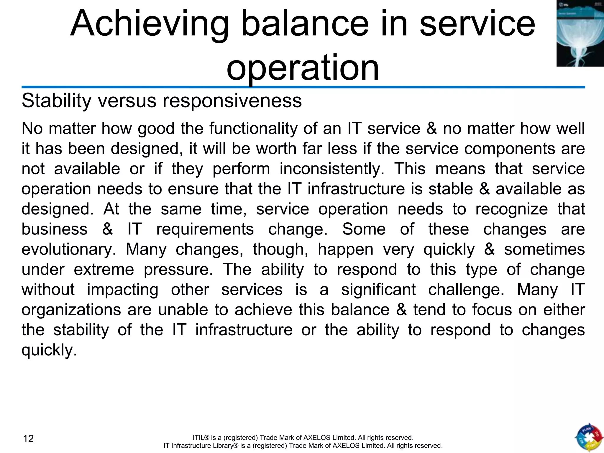 12 ITIL® is a (registered) Trade Mark of AXELOS Limited. All rights reserved.
IT Infrastructure Library® is a (registered) Trade Mark of AXELOS Limited. All rights reserved.
Achieving balance in service
operation
Stability versus responsiveness
No matter how good the functionality of an IT service & no matter how well
it has been designed, it will be worth far less if the service components are
not available or if they perform inconsistently. This means that service
operation needs to ensure that the IT infrastructure is stable & available as
designed. At the same time, service operation needs to recognize that
business & IT requirements change. Some of these changes are
evolutionary. Many changes, though, happen very quickly & sometimes
under extreme pressure. The ability to respond to this type of change
without impacting other services is a significant challenge. Many IT
organizations are unable to achieve this balance & tend to focus on either
the stability of the IT infrastructure or the ability to respond to changes
quickly.
 