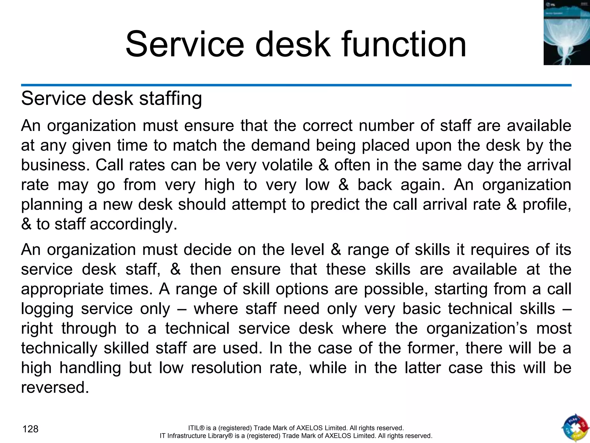 128 ITIL® is a (registered) Trade Mark of AXELOS Limited. All rights reserved.
IT Infrastructure Library® is a (registered) Trade Mark of AXELOS Limited. All rights reserved.
Service desk function
Service desk staffing
An organization must ensure that the correct number of staff are available
at any given time to match the demand being placed upon the desk by the
business. Call rates can be very volatile & often in the same day the arrival
rate may go from very high to very low & back again. An organization
planning a new desk should attempt to predict the call arrival rate & profile,
& to staff accordingly.
An organization must decide on the level & range of skills it requires of its
service desk staff, & then ensure that these skills are available at the
appropriate times. A range of skill options are possible, starting from a call
logging service only – where staff need only very basic technical skills –
right through to a technical service desk where the organization’s most
technically skilled staff are used. In the case of the former, there will be a
high handling but low resolution rate, while in the latter case this will be
reversed.
 