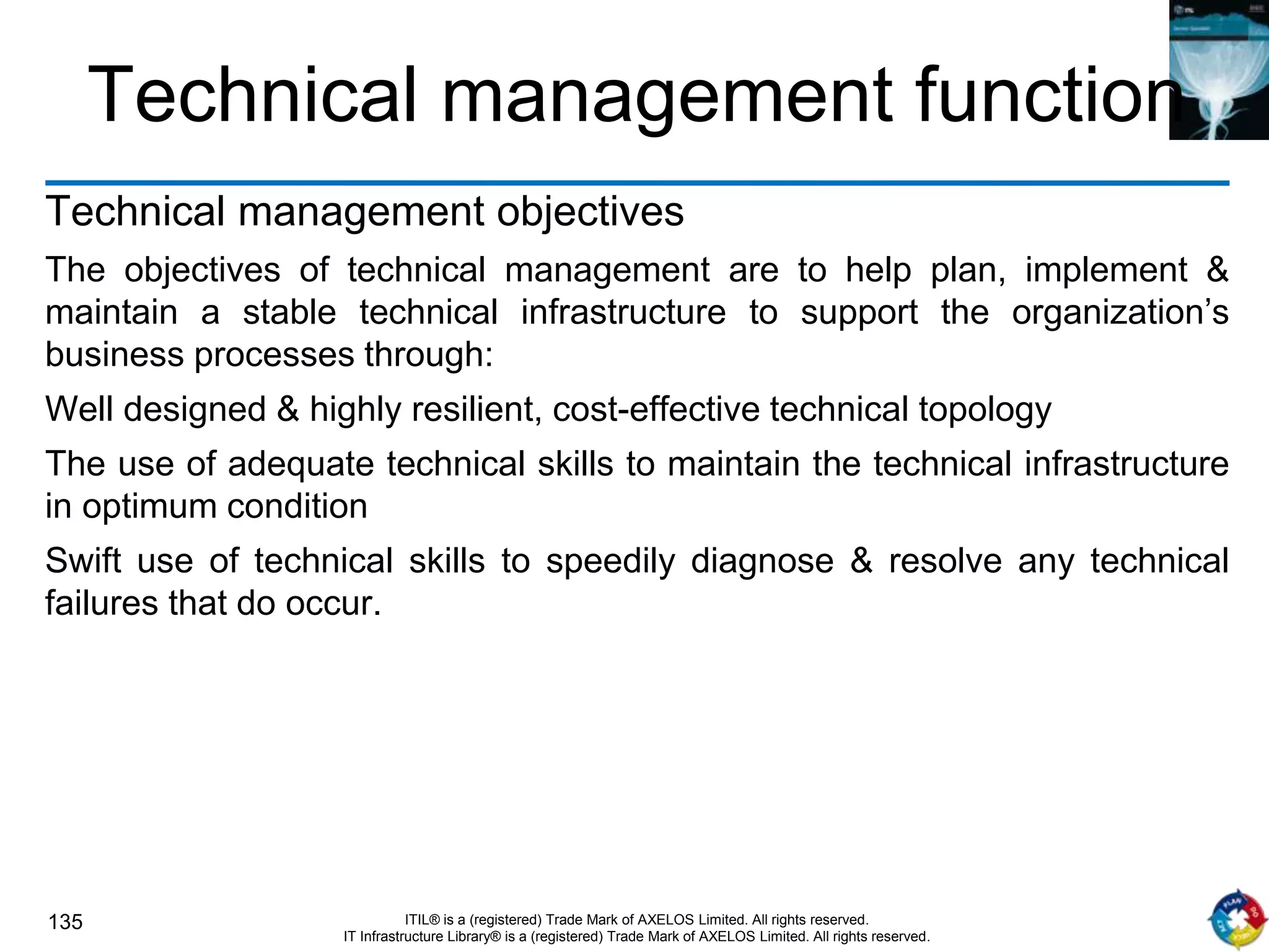 135 ITIL® is a (registered) Trade Mark of AXELOS Limited. All rights reserved.
IT Infrastructure Library® is a (registered) Trade Mark of AXELOS Limited. All rights reserved.
Technical management function
Technical management objectives
The objectives of technical management are to help plan, implement &
maintain a stable technical infrastructure to support the organization’s
business processes through:
Well designed & highly resilient, cost-effective technical topology
The use of adequate technical skills to maintain the technical infrastructure
in optimum condition
Swift use of technical skills to speedily diagnose & resolve any technical
failures that do occur.
 