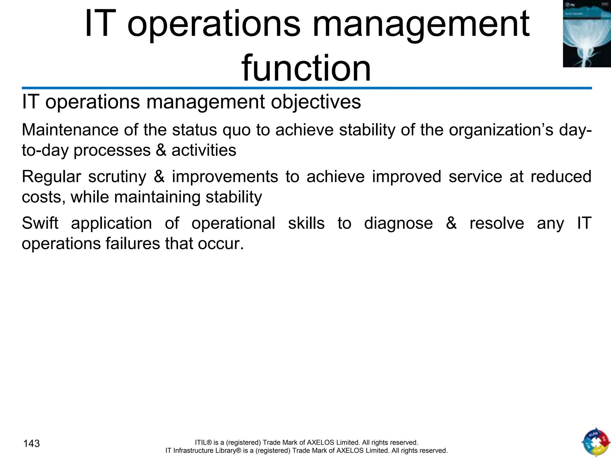 143 ITIL® is a (registered) Trade Mark of AXELOS Limited. All rights reserved.
IT Infrastructure Library® is a (registered) Trade Mark of AXELOS Limited. All rights reserved.
IT operations management
function
IT operations management objectives
Maintenance of the status quo to achieve stability of the organization’s day-
to-day processes & activities
Regular scrutiny & improvements to achieve improved service at reduced
costs, while maintaining stability
Swift application of operational skills to diagnose & resolve any IT
operations failures that occur.
 