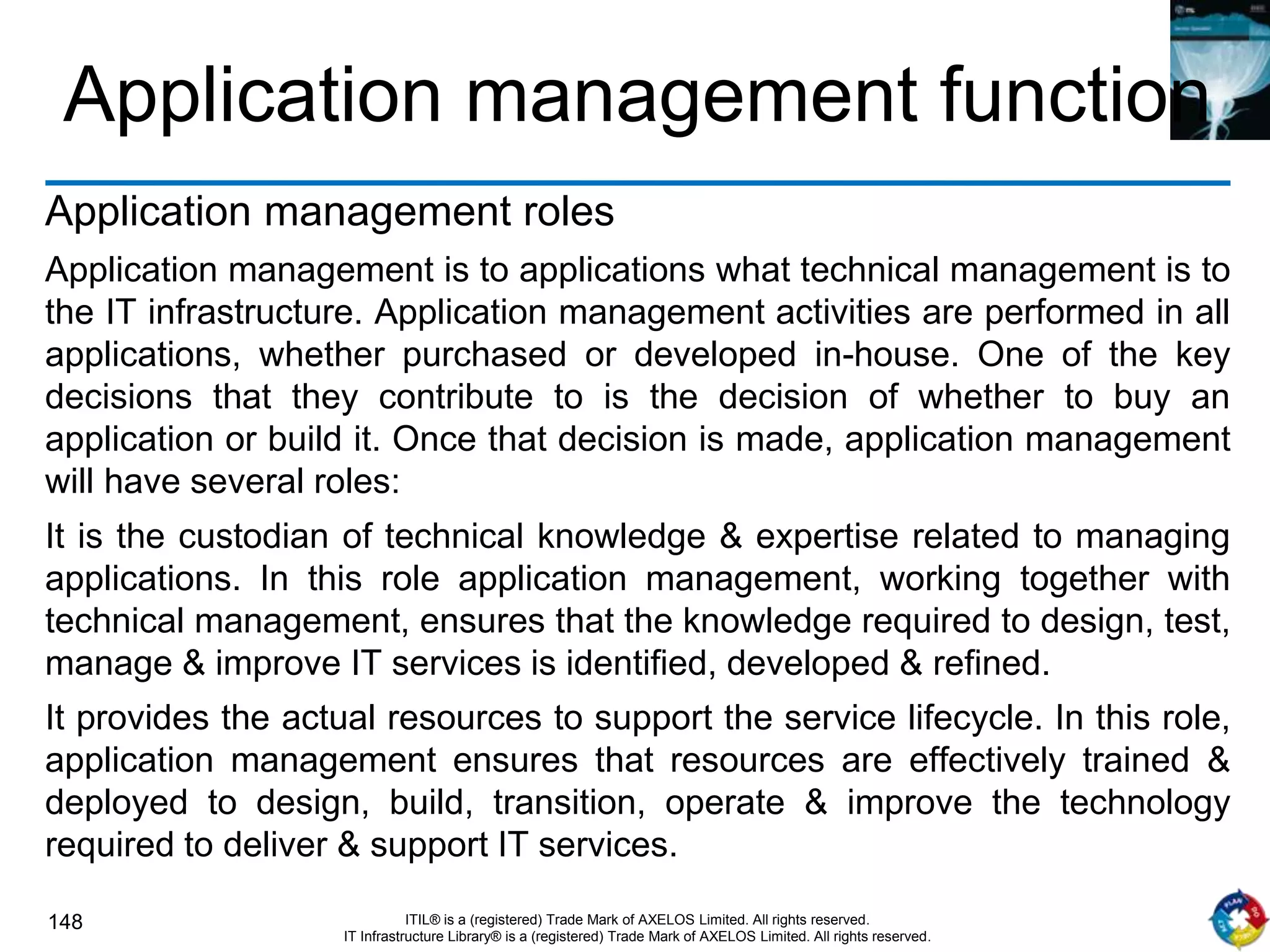 148 ITIL® is a (registered) Trade Mark of AXELOS Limited. All rights reserved.
IT Infrastructure Library® is a (registered) Trade Mark of AXELOS Limited. All rights reserved.
Application management function
Application management roles
Application management is to applications what technical management is to
the IT infrastructure. Application management activities are performed in all
applications, whether purchased or developed in-house. One of the key
decisions that they contribute to is the decision of whether to buy an
application or build it. Once that decision is made, application management
will have several roles:
It is the custodian of technical knowledge & expertise related to managing
applications. In this role application management, working together with
technical management, ensures that the knowledge required to design, test,
manage & improve IT services is identified, developed & refined.
It provides the actual resources to support the service lifecycle. In this role,
application management ensures that resources are effectively trained &
deployed to design, build, transition, operate & improve the technology
required to deliver & support IT services.
 