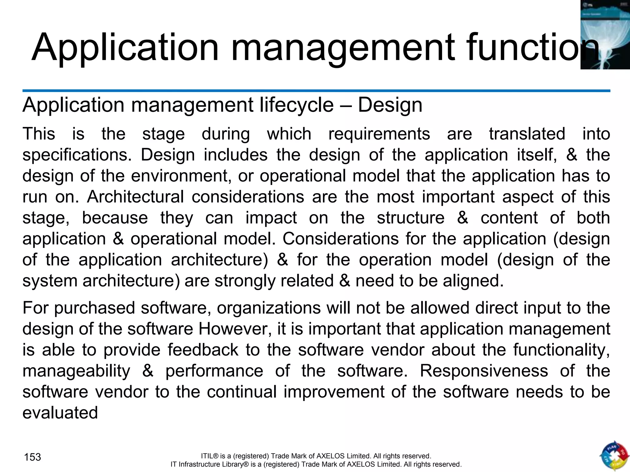 153 ITIL® is a (registered) Trade Mark of AXELOS Limited. All rights reserved.
IT Infrastructure Library® is a (registered) Trade Mark of AXELOS Limited. All rights reserved.
Application management function
Application management lifecycle – Design
This is the stage during which requirements are translated into
specifications. Design includes the design of the application itself, & the
design of the environment, or operational model that the application has to
run on. Architectural considerations are the most important aspect of this
stage, because they can impact on the structure & content of both
application & operational model. Considerations for the application (design
of the application architecture) & for the operation model (design of the
system architecture) are strongly related & need to be aligned.
For purchased software, organizations will not be allowed direct input to the
design of the software However, it is important that application management
is able to provide feedback to the software vendor about the functionality,
manageability & performance of the software. Responsiveness of the
software vendor to the continual improvement of the software needs to be
evaluated
 