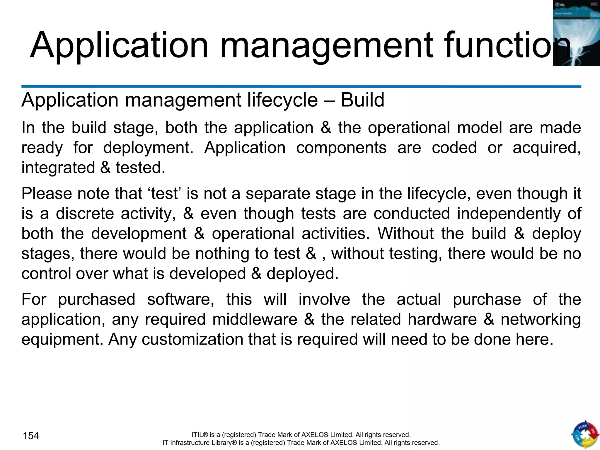 154 ITIL® is a (registered) Trade Mark of AXELOS Limited. All rights reserved.
IT Infrastructure Library® is a (registered) Trade Mark of AXELOS Limited. All rights reserved.
Application management function
Application management lifecycle – Build
In the build stage, both the application & the operational model are made
ready for deployment. Application components are coded or acquired,
integrated & tested.
Please note that ‘test’ is not a separate stage in the lifecycle, even though it
is a discrete activity, & even though tests are conducted independently of
both the development & operational activities. Without the build & deploy
stages, there would be nothing to test & , without testing, there would be no
control over what is developed & deployed.
For purchased software, this will involve the actual purchase of the
application, any required middleware & the related hardware & networking
equipment. Any customization that is required will need to be done here.
 