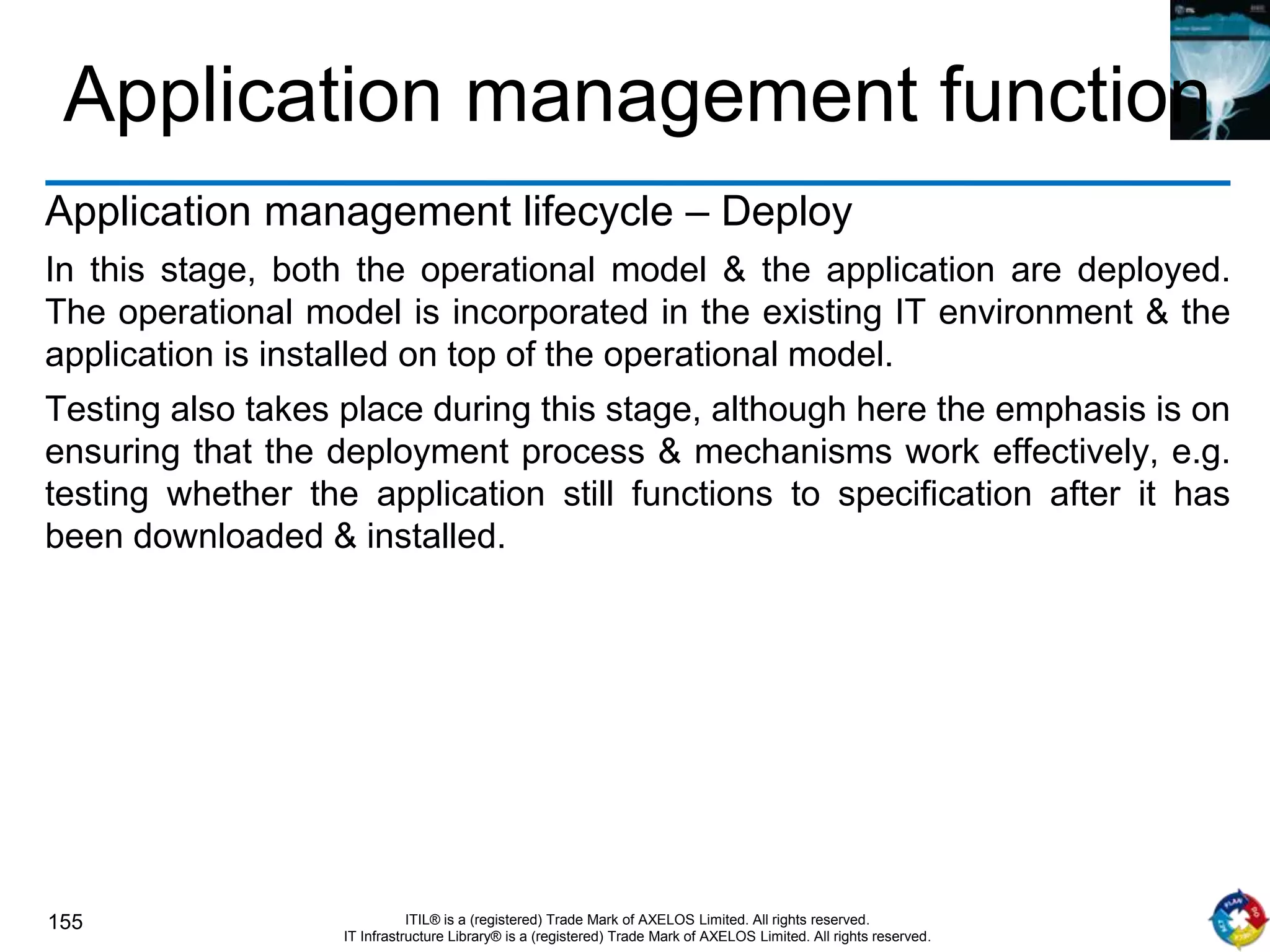 155 ITIL® is a (registered) Trade Mark of AXELOS Limited. All rights reserved.
IT Infrastructure Library® is a (registered) Trade Mark of AXELOS Limited. All rights reserved.
Application management function
Application management lifecycle – Deploy
In this stage, both the operational model & the application are deployed.
The operational model is incorporated in the existing IT environment & the
application is installed on top of the operational model.
Testing also takes place during this stage, although here the emphasis is on
ensuring that the deployment process & mechanisms work effectively, e.g.
testing whether the application still functions to specification after it has
been downloaded & installed.
 