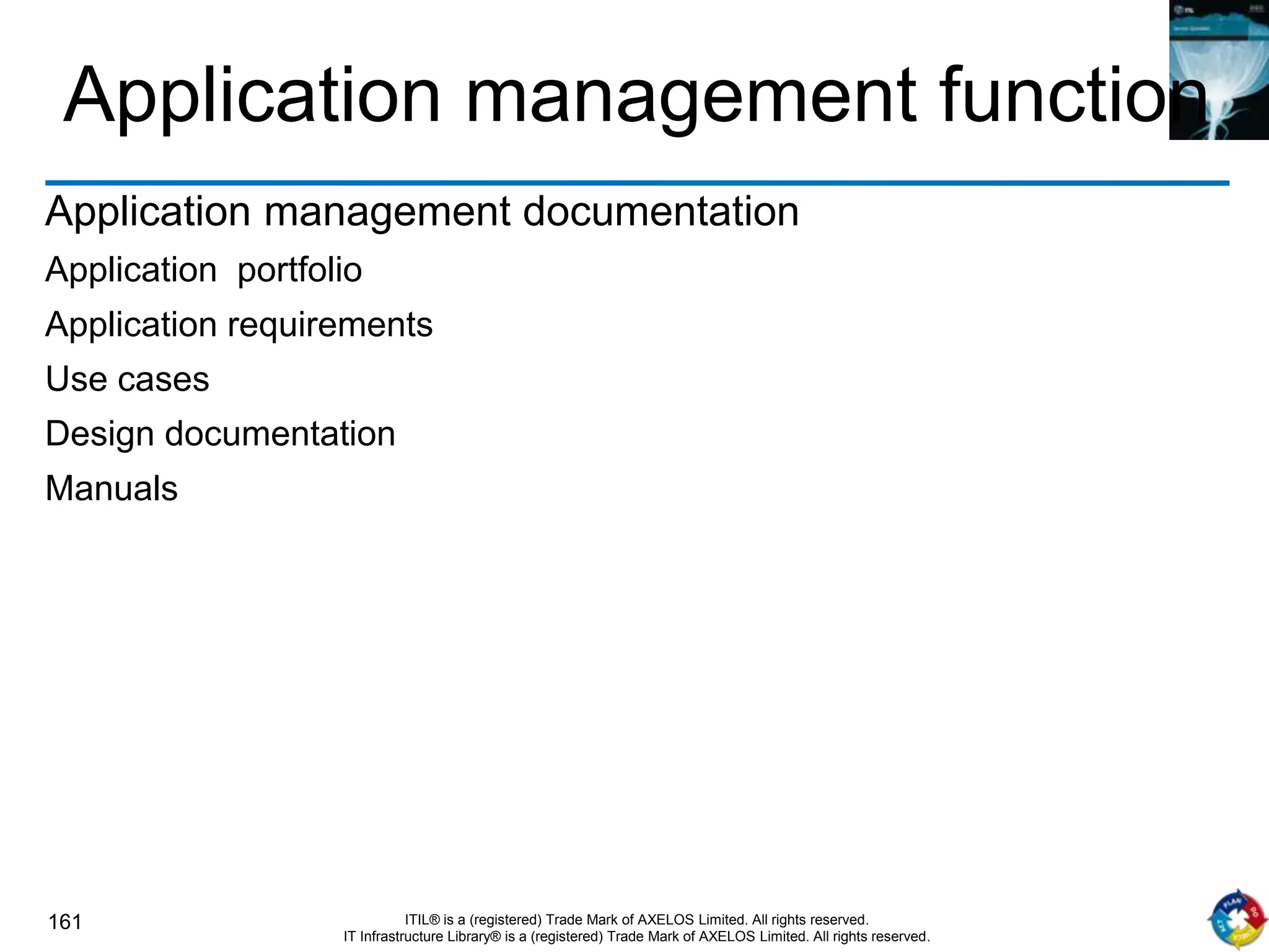 161 ITIL® is a (registered) Trade Mark of AXELOS Limited. All rights reserved.
IT Infrastructure Library® is a (registered) Trade Mark of AXELOS Limited. All rights reserved.
Application management function
Application management documentation
Application portfolio
Application requirements
Use cases
Design documentation
Manuals
 