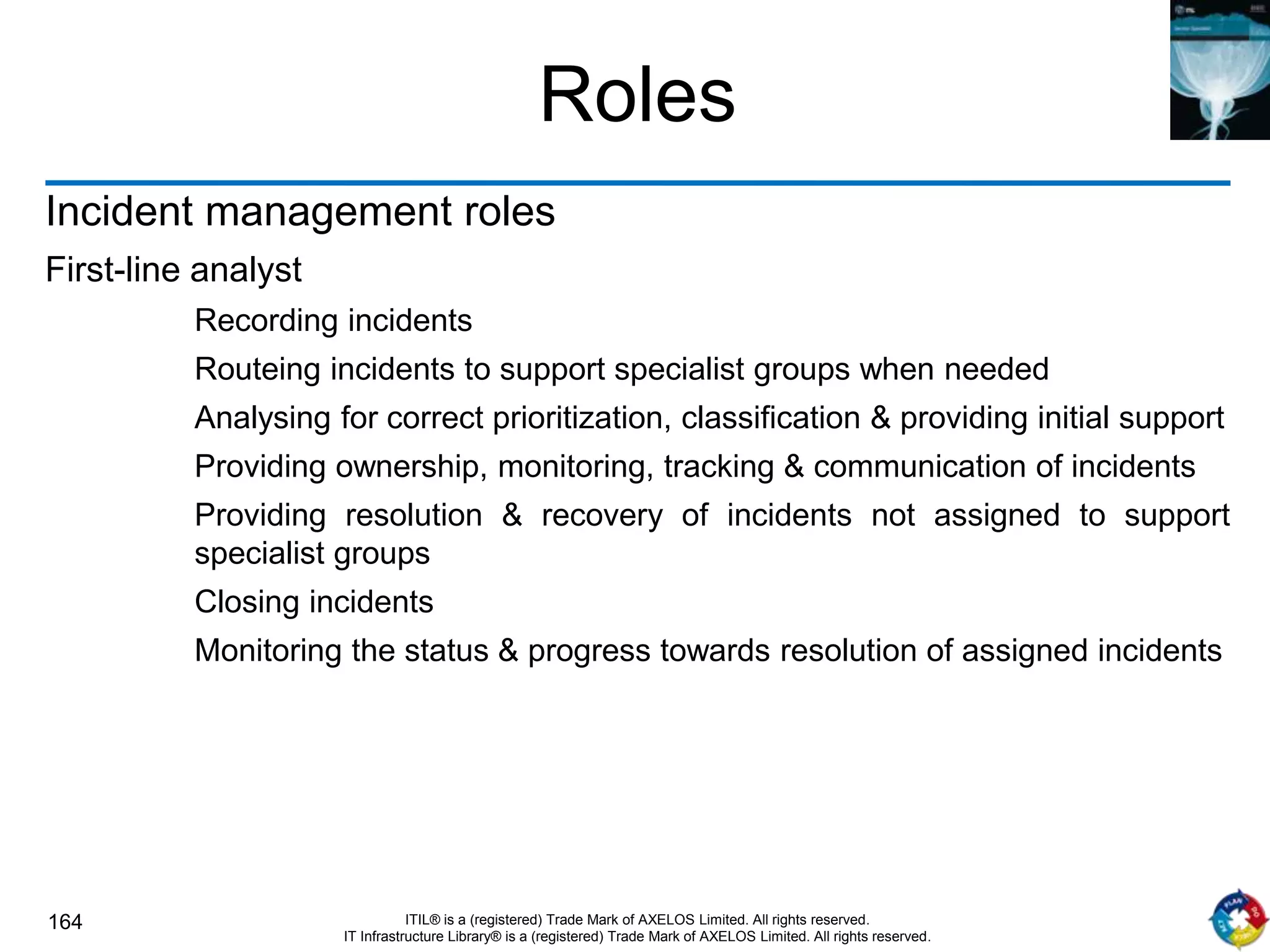 164 ITIL® is a (registered) Trade Mark of AXELOS Limited. All rights reserved.
IT Infrastructure Library® is a (registered) Trade Mark of AXELOS Limited. All rights reserved.
Roles
Incident management roles
First-line analyst
Recording incidents
Routeing incidents to support specialist groups when needed
Analysing for correct prioritization, classification & providing initial support
Providing ownership, monitoring, tracking & communication of incidents
Providing resolution & recovery of incidents not assigned to support
specialist groups
Closing incidents
Monitoring the status & progress towards resolution of assigned incidents
 