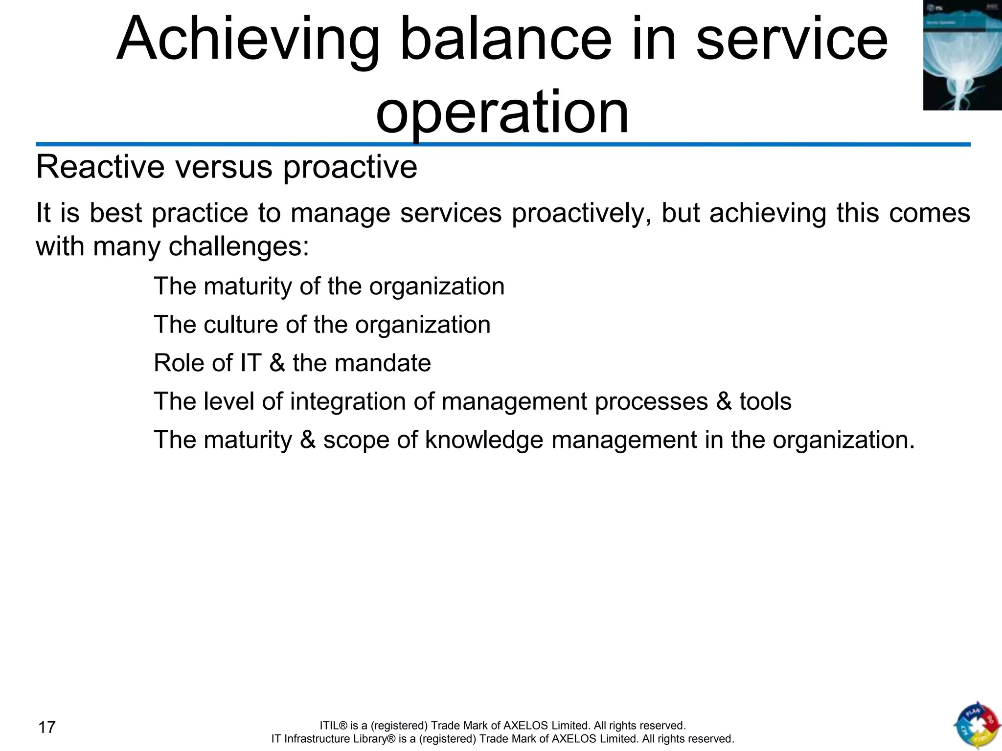 17 ITIL® is a (registered) Trade Mark of AXELOS Limited. All rights reserved.
IT Infrastructure Library® is a (registered) Trade Mark of AXELOS Limited. All rights reserved.
Achieving balance in service
operation
Reactive versus proactive
It is best practice to manage services proactively, but achieving this comes
with many challenges:
The maturity of the organization
The culture of the organization
Role of IT & the mandate
The level of integration of management processes & tools
The maturity & scope of knowledge management in the organization.
 