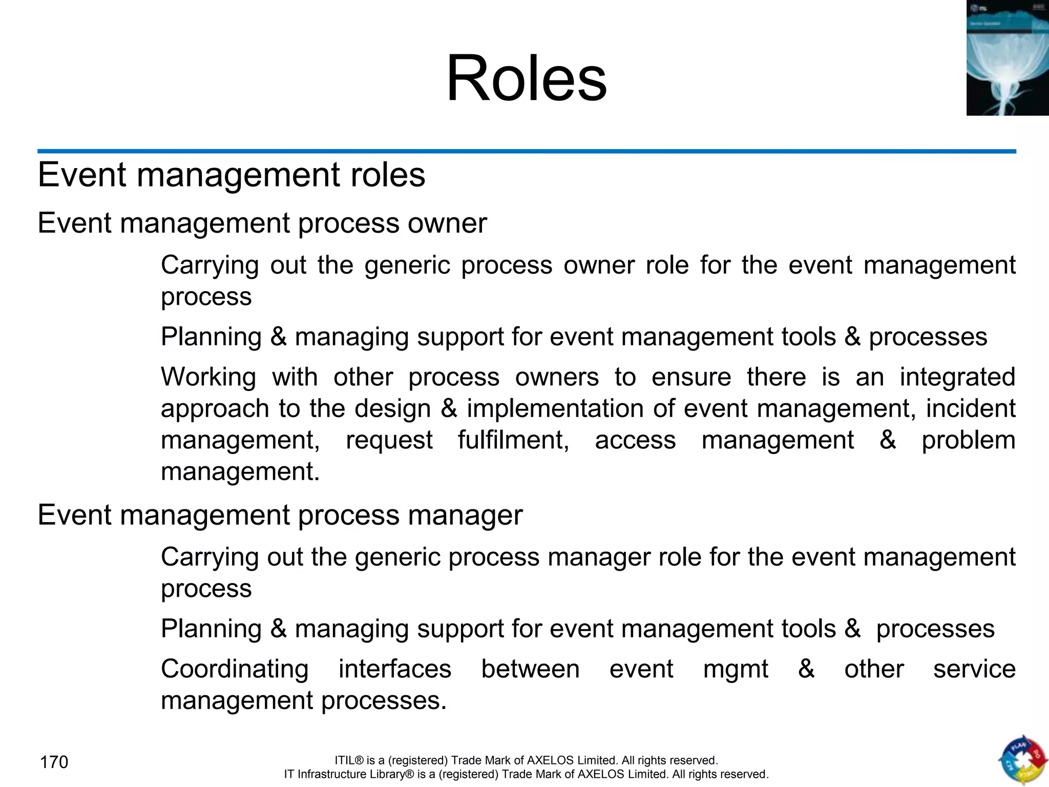 170 ITIL® is a (registered) Trade Mark of AXELOS Limited. All rights reserved.
IT Infrastructure Library® is a (registered) Trade Mark of AXELOS Limited. All rights reserved.
Roles
Event management roles
Event management process owner
Carrying out the generic process owner role for the event management
process
Planning & managing support for event management tools & processes
Working with other process owners to ensure there is an integrated
approach to the design & implementation of event management, incident
management, request fulfilment, access management & problem
management.
Event management process manager
Carrying out the generic process manager role for the event management
process
Planning & managing support for event management tools & processes
Coordinating interfaces between event mgmt & other service
management processes.
 