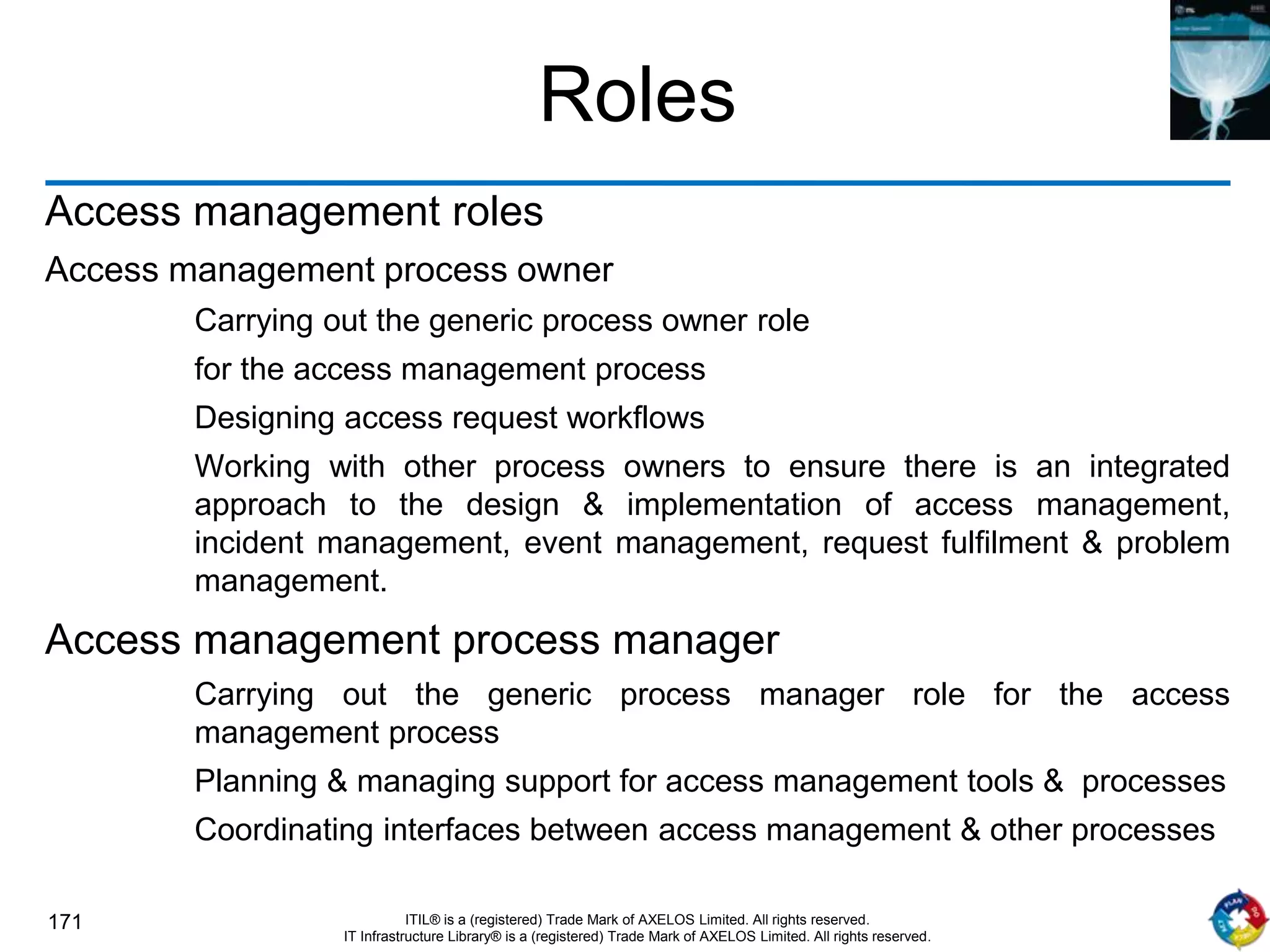 171 ITIL® is a (registered) Trade Mark of AXELOS Limited. All rights reserved.
IT Infrastructure Library® is a (registered) Trade Mark of AXELOS Limited. All rights reserved.
Roles
Access management roles
Access management process owner
Carrying out the generic process owner role
for the access management process
Designing access request workflows
Working with other process owners to ensure there is an integrated
approach to the design & implementation of access management,
incident management, event management, request fulfilment & problem
management.
Access management process manager
Carrying out the generic process manager role for the access
management process
Planning & managing support for access management tools & processes
Coordinating interfaces between access management & other processes
 