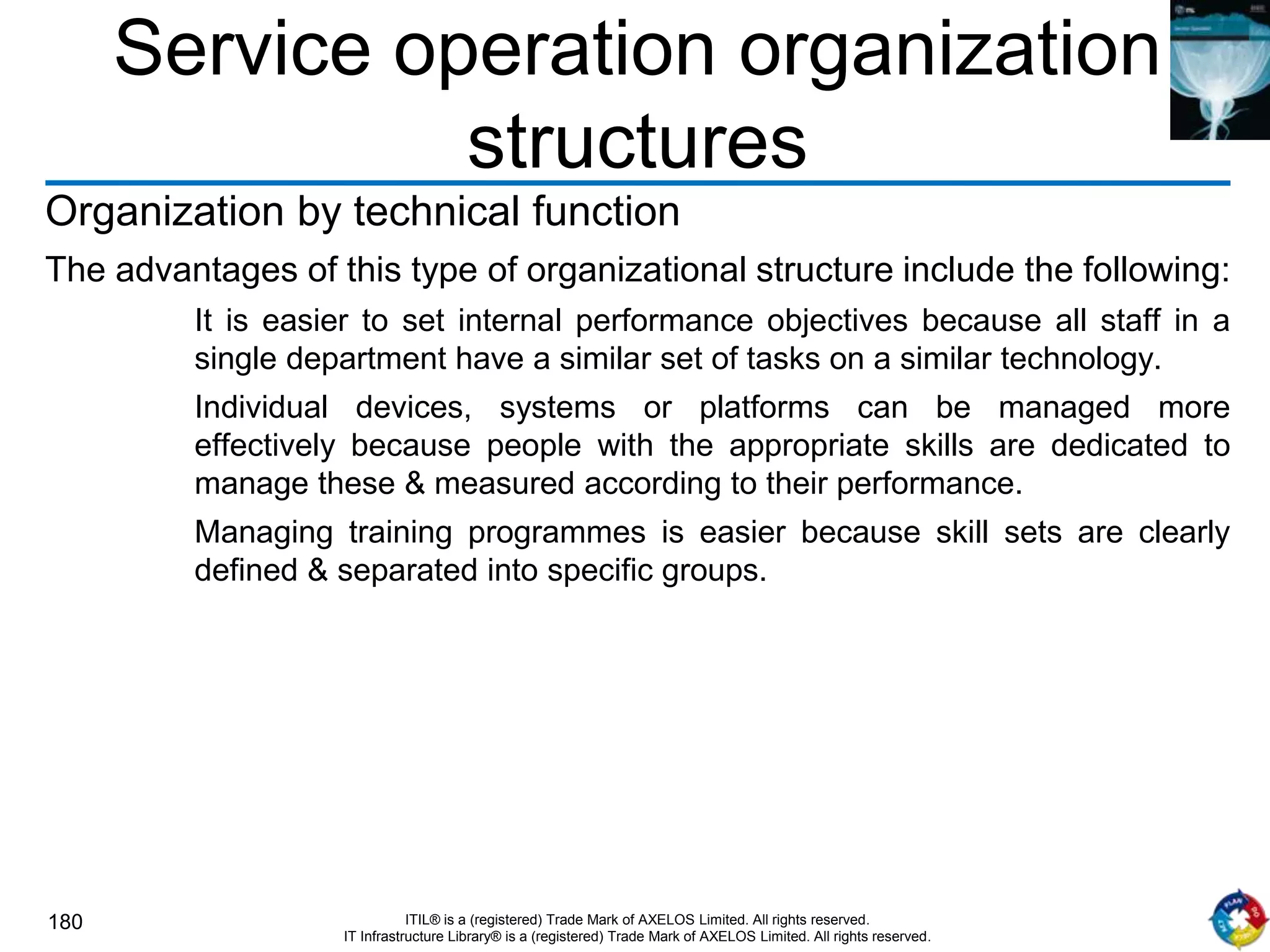 180 ITIL® is a (registered) Trade Mark of AXELOS Limited. All rights reserved.
IT Infrastructure Library® is a (registered) Trade Mark of AXELOS Limited. All rights reserved.
Service operation organization
structures
Organization by technical function
The advantages of this type of organizational structure include the following:
It is easier to set internal performance objectives because all staff in a
single department have a similar set of tasks on a similar technology.
Individual devices, systems or platforms can be managed more
effectively because people with the appropriate skills are dedicated to
manage these & measured according to their performance.
Managing training programmes is easier because skill sets are clearly
defined & separated into specific groups.
 