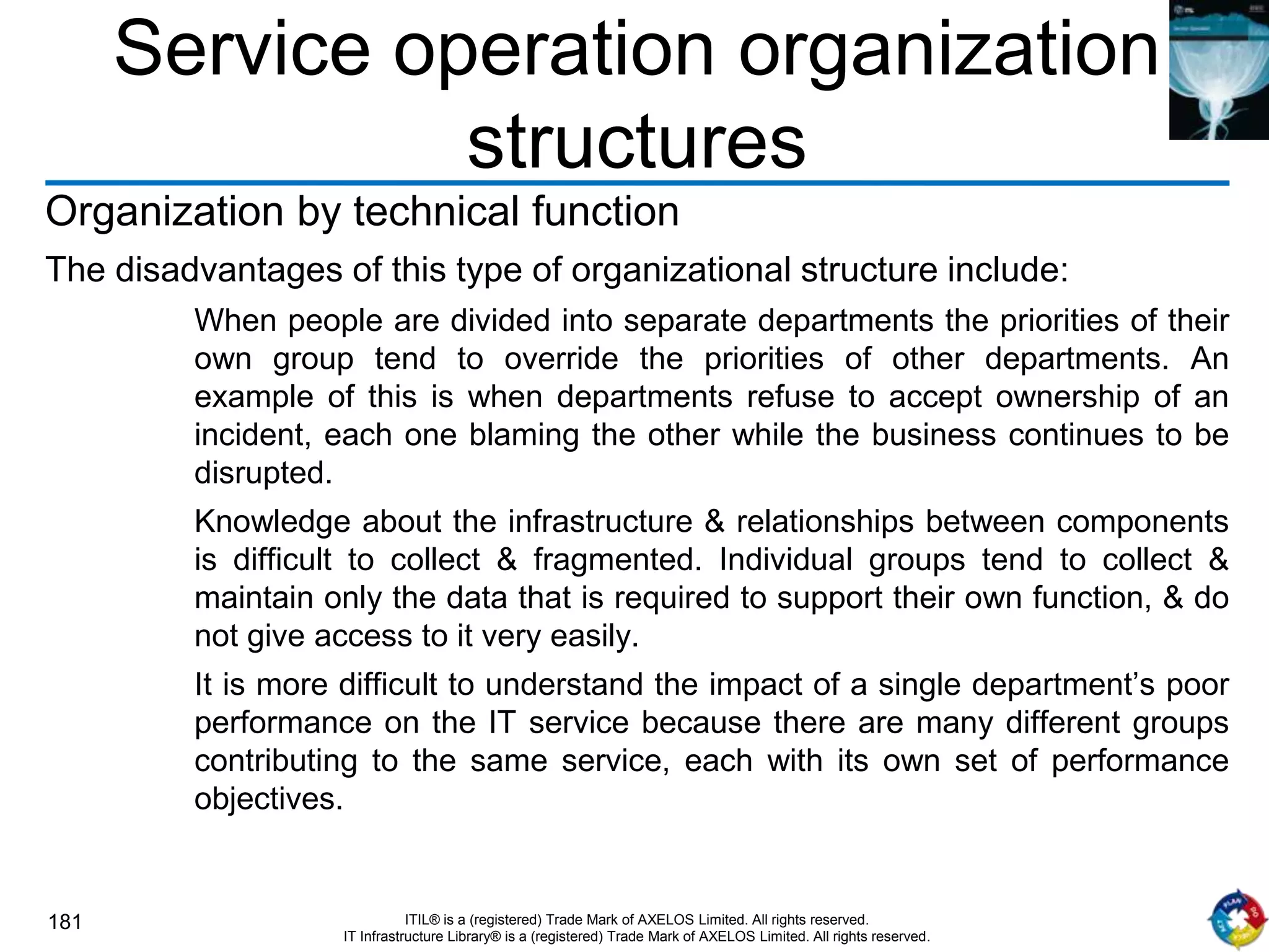 181 ITIL® is a (registered) Trade Mark of AXELOS Limited. All rights reserved.
IT Infrastructure Library® is a (registered) Trade Mark of AXELOS Limited. All rights reserved.
Service operation organization
structures
Organization by technical function
The disadvantages of this type of organizational structure include:
When people are divided into separate departments the priorities of their
own group tend to override the priorities of other departments. An
example of this is when departments refuse to accept ownership of an
incident, each one blaming the other while the business continues to be
disrupted.
Knowledge about the infrastructure & relationships between components
is difficult to collect & fragmented. Individual groups tend to collect &
maintain only the data that is required to support their own function, & do
not give access to it very easily.
It is more difficult to understand the impact of a single department’s poor
performance on the IT service because there are many different groups
contributing to the same service, each with its own set of performance
objectives.
 