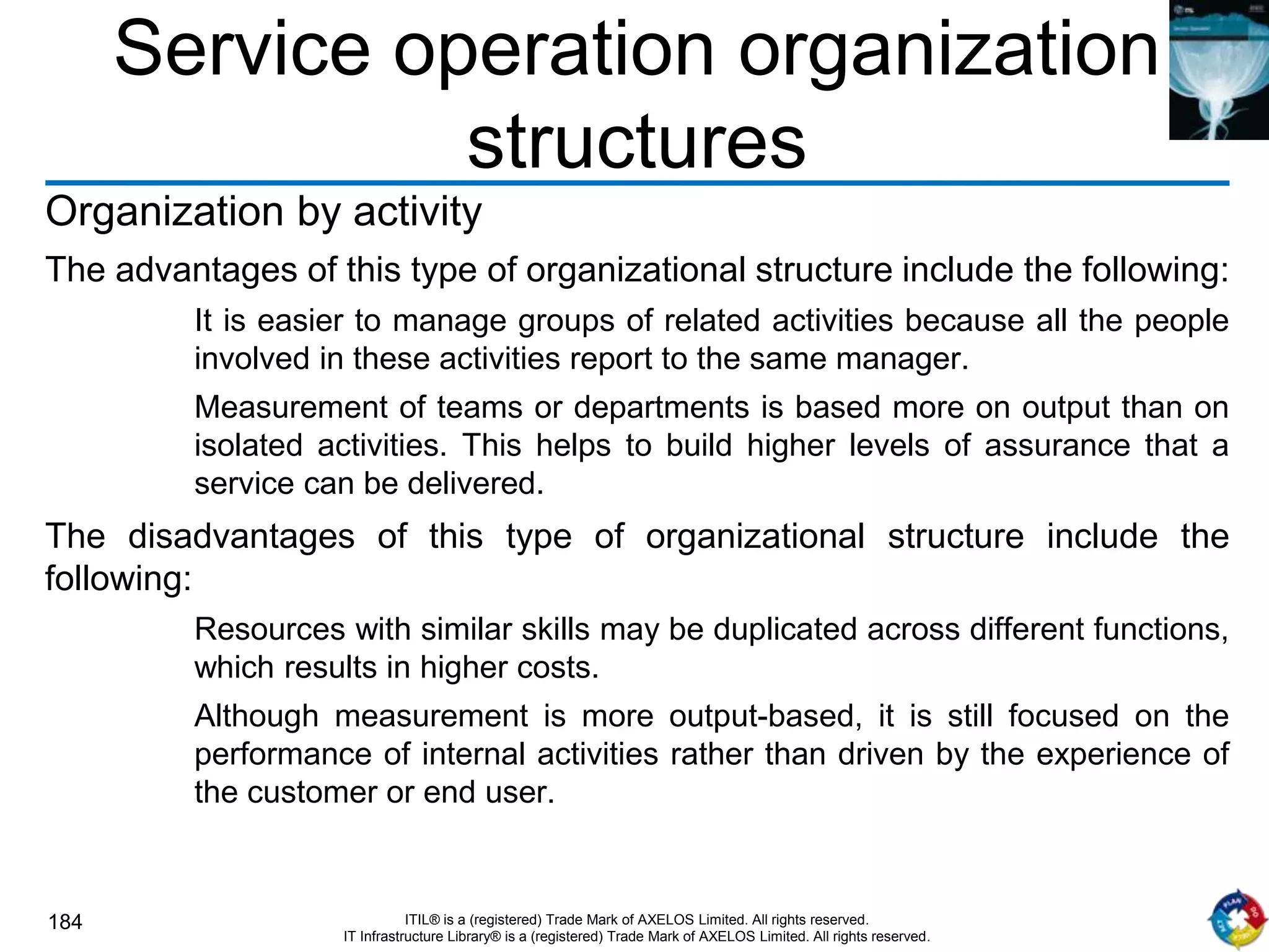 184 ITIL® is a (registered) Trade Mark of AXELOS Limited. All rights reserved.
IT Infrastructure Library® is a (registered) Trade Mark of AXELOS Limited. All rights reserved.
Service operation organization
structures
Organization by activity
The advantages of this type of organizational structure include the following:
It is easier to manage groups of related activities because all the people
involved in these activities report to the same manager.
Measurement of teams or departments is based more on output than on
isolated activities. This helps to build higher levels of assurance that a
service can be delivered.
The disadvantages of this type of organizational structure include the
following:
Resources with similar skills may be duplicated across different functions,
which results in higher costs.
Although measurement is more output-based, it is still focused on the
performance of internal activities rather than driven by the experience of
the customer or end user.
 