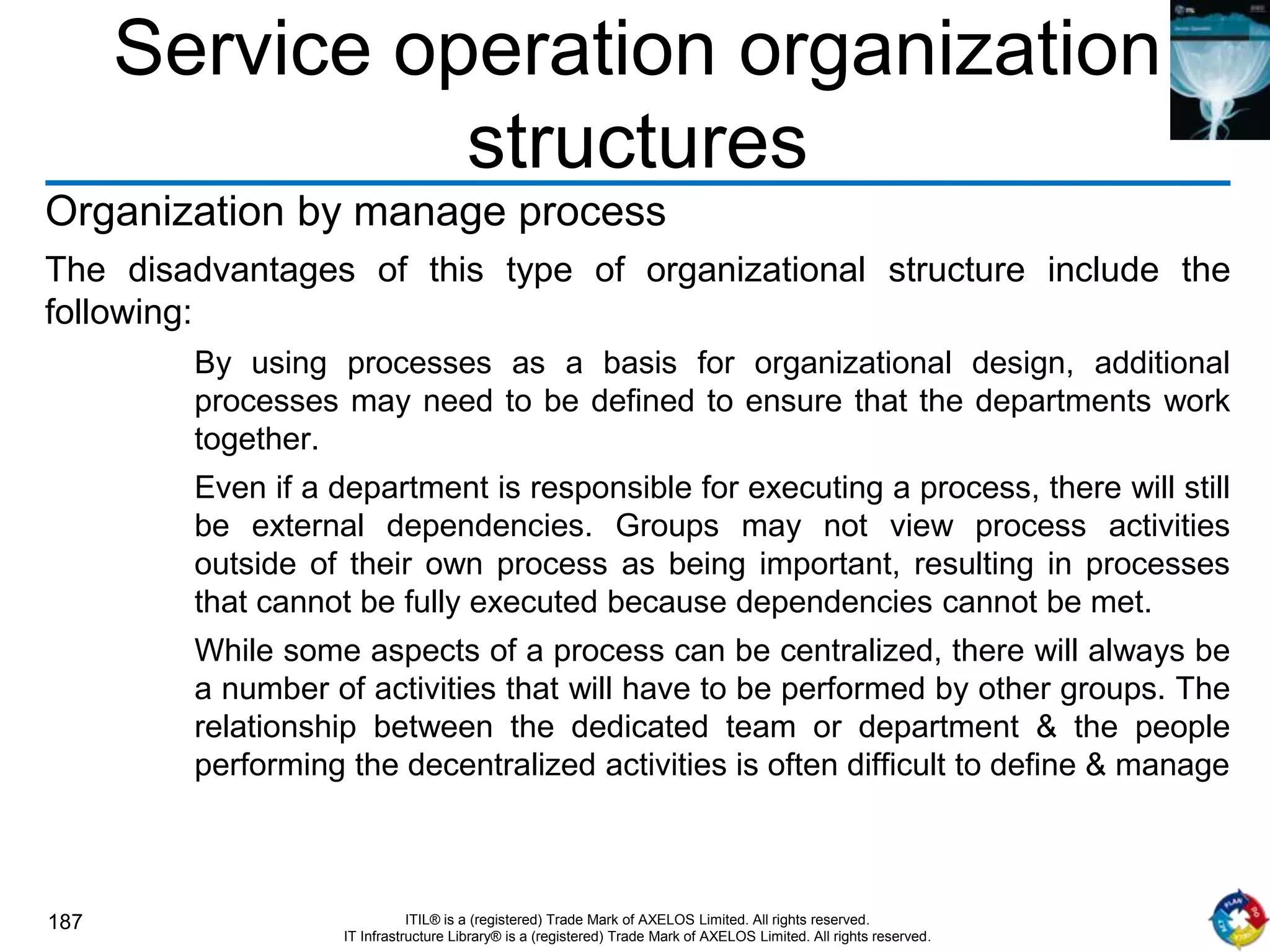 187 ITIL® is a (registered) Trade Mark of AXELOS Limited. All rights reserved.
IT Infrastructure Library® is a (registered) Trade Mark of AXELOS Limited. All rights reserved.
Service operation organization
structures
Organization by manage process
The disadvantages of this type of organizational structure include the
following:
By using processes as a basis for organizational design, additional
processes may need to be defined to ensure that the departments work
together.
Even if a department is responsible for executing a process, there will still
be external dependencies. Groups may not view process activities
outside of their own process as being important, resulting in processes
that cannot be fully executed because dependencies cannot be met.
While some aspects of a process can be centralized, there will always be
a number of activities that will have to be performed by other groups. The
relationship between the dedicated team or department & the people
performing the decentralized activities is often difficult to define & manage
 