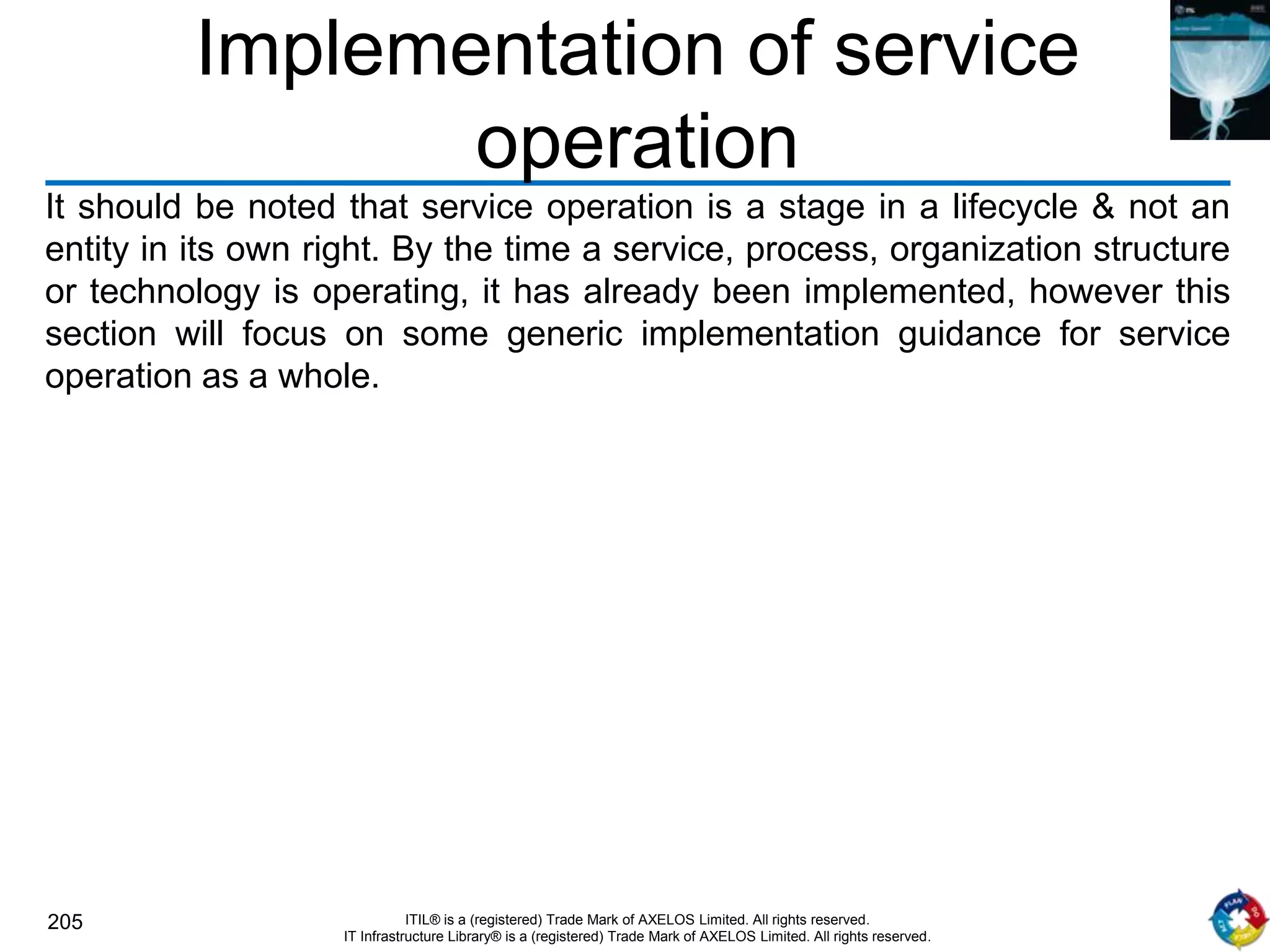205 ITIL® is a (registered) Trade Mark of AXELOS Limited. All rights reserved.
IT Infrastructure Library® is a (registered) Trade Mark of AXELOS Limited. All rights reserved.
Implementation of service
operation
It should be noted that service operation is a stage in a lifecycle & not an
entity in its own right. By the time a service, process, organization structure
or technology is operating, it has already been implemented, however this
section will focus on some generic implementation guidance for service
operation as a whole.
 