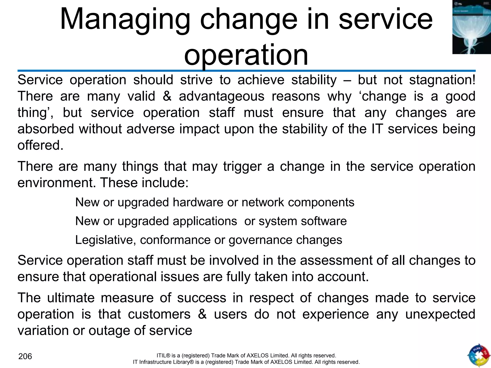 206 ITIL® is a (registered) Trade Mark of AXELOS Limited. All rights reserved.
IT Infrastructure Library® is a (registered) Trade Mark of AXELOS Limited. All rights reserved.
Managing change in service
operation
Service operation should strive to achieve stability – but not stagnation!
There are many valid & advantageous reasons why ‘change is a good
thing’, but service operation staff must ensure that any changes are
absorbed without adverse impact upon the stability of the IT services being
offered.
There are many things that may trigger a change in the service operation
environment. These include:
New or upgraded hardware or network components
New or upgraded applications or system software
Legislative, conformance or governance changes
Service operation staff must be involved in the assessment of all changes to
ensure that operational issues are fully taken into account.
The ultimate measure of success in respect of changes made to service
operation is that customers & users do not experience any unexpected
variation or outage of service
 
