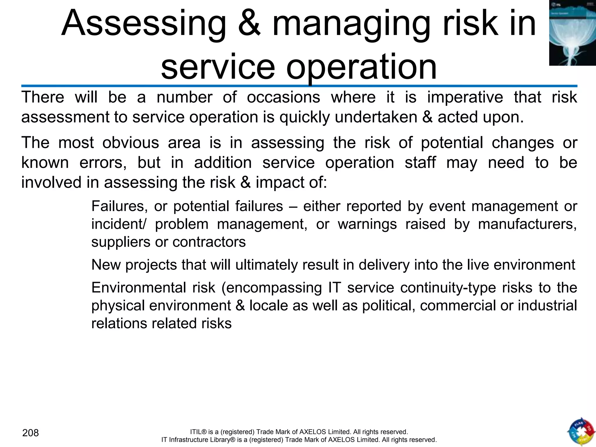 208 ITIL® is a (registered) Trade Mark of AXELOS Limited. All rights reserved.
IT Infrastructure Library® is a (registered) Trade Mark of AXELOS Limited. All rights reserved.
Assessing & managing risk in
service operation
There will be a number of occasions where it is imperative that risk
assessment to service operation is quickly undertaken & acted upon.
The most obvious area is in assessing the risk of potential changes or
known errors, but in addition service operation staff may need to be
involved in assessing the risk & impact of:
Failures, or potential failures – either reported by event management or
incident/ problem management, or warnings raised by manufacturers,
suppliers or contractors
New projects that will ultimately result in delivery into the live environment
Environmental risk (encompassing IT service continuity-type risks to the
physical environment & locale as well as political, commercial or industrial
relations related risks
 