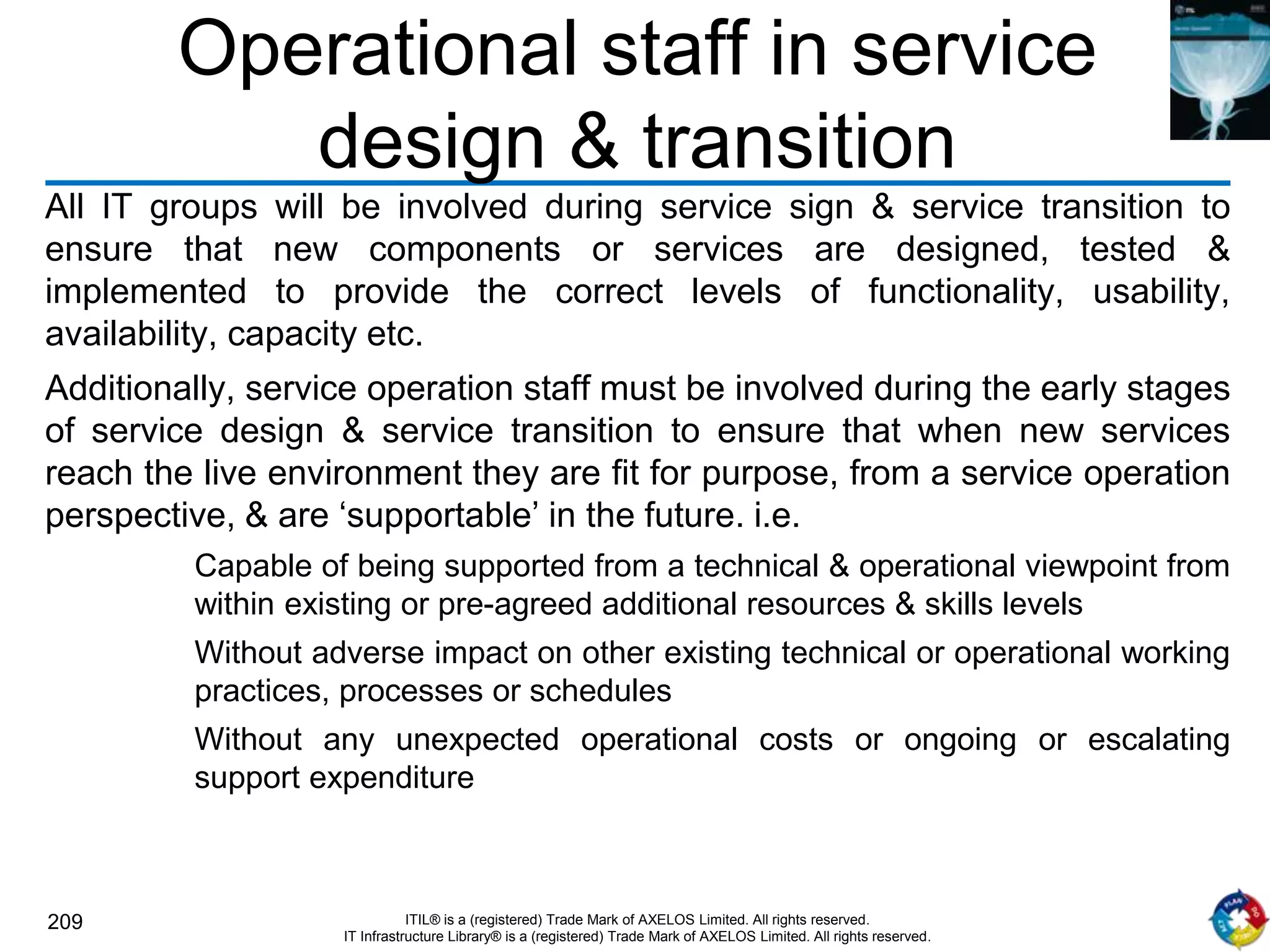 209 ITIL® is a (registered) Trade Mark of AXELOS Limited. All rights reserved.
IT Infrastructure Library® is a (registered) Trade Mark of AXELOS Limited. All rights reserved.
Operational staff in service
design & transition
All IT groups will be involved during service sign & service transition to
ensure that new components or services are designed, tested &
implemented to provide the correct levels of functionality, usability,
availability, capacity etc.
Additionally, service operation staff must be involved during the early stages
of service design & service transition to ensure that when new services
reach the live environment they are fit for purpose, from a service operation
perspective, & are ‘supportable’ in the future. i.e.
Capable of being supported from a technical & operational viewpoint from
within existing or pre-agreed additional resources & skills levels
Without adverse impact on other existing technical or operational working
practices, processes or schedules
Without any unexpected operational costs or ongoing or escalating
support expenditure
 