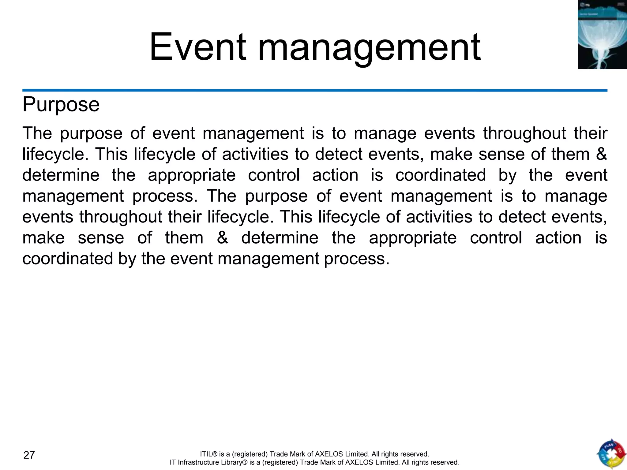 27 ITIL® is a (registered) Trade Mark of AXELOS Limited. All rights reserved.
IT Infrastructure Library® is a (registered) Trade Mark of AXELOS Limited. All rights reserved.
Event management
Purpose
The purpose of event management is to manage events throughout their
lifecycle. This lifecycle of activities to detect events, make sense of them &
determine the appropriate control action is coordinated by the event
management process. The purpose of event management is to manage
events throughout their lifecycle. This lifecycle of activities to detect events,
make sense of them & determine the appropriate control action is
coordinated by the event management process.
 