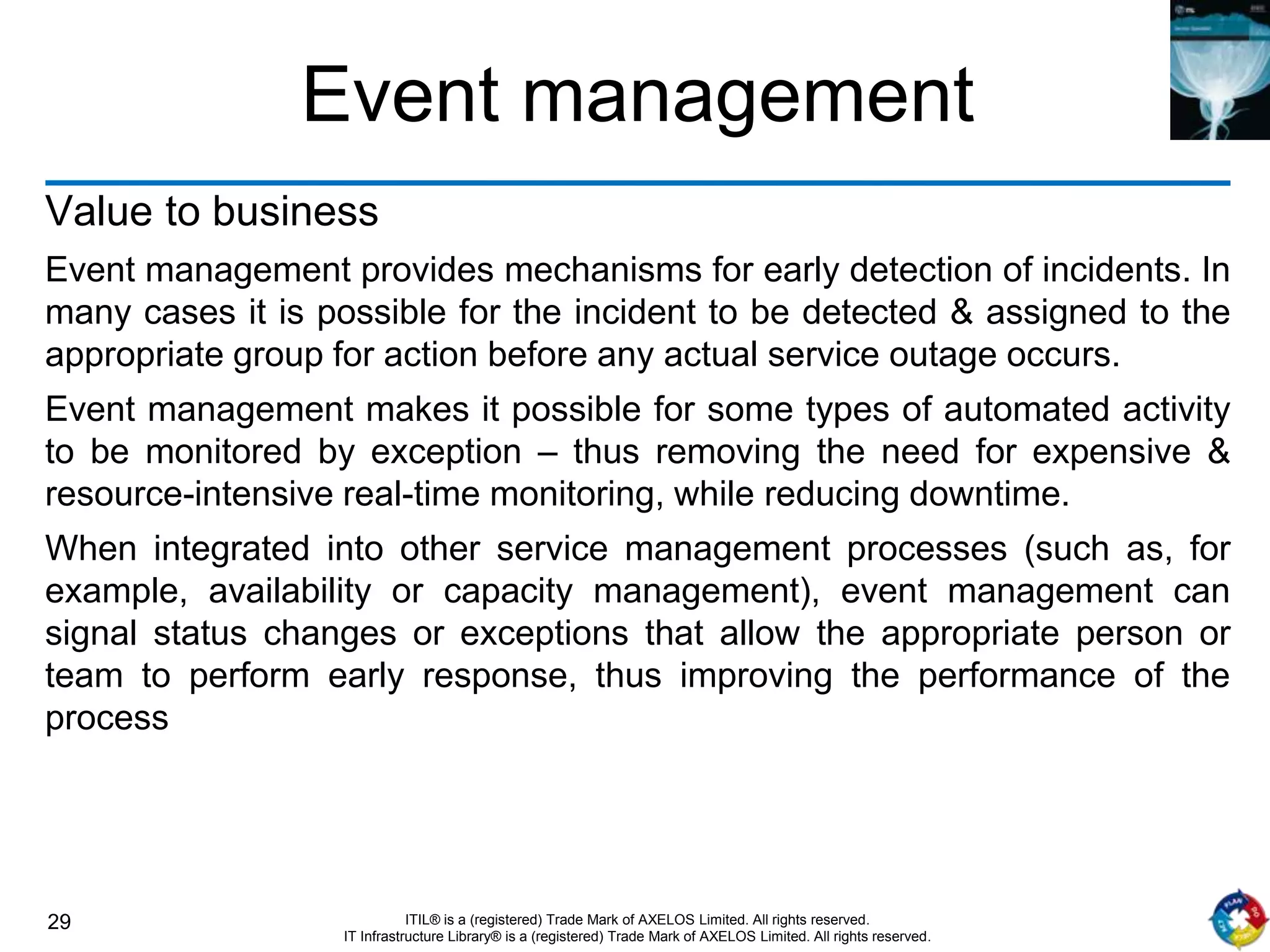 29 ITIL® is a (registered) Trade Mark of AXELOS Limited. All rights reserved.
IT Infrastructure Library® is a (registered) Trade Mark of AXELOS Limited. All rights reserved.
Event management
Value to business
Event management provides mechanisms for early detection of incidents. In
many cases it is possible for the incident to be detected & assigned to the
appropriate group for action before any actual service outage occurs.
Event management makes it possible for some types of automated activity
to be monitored by exception – thus removing the need for expensive &
resource-intensive real-time monitoring, while reducing downtime.
When integrated into other service management processes (such as, for
example, availability or capacity management), event management can
signal status changes or exceptions that allow the appropriate person or
team to perform early response, thus improving the performance of the
process
 