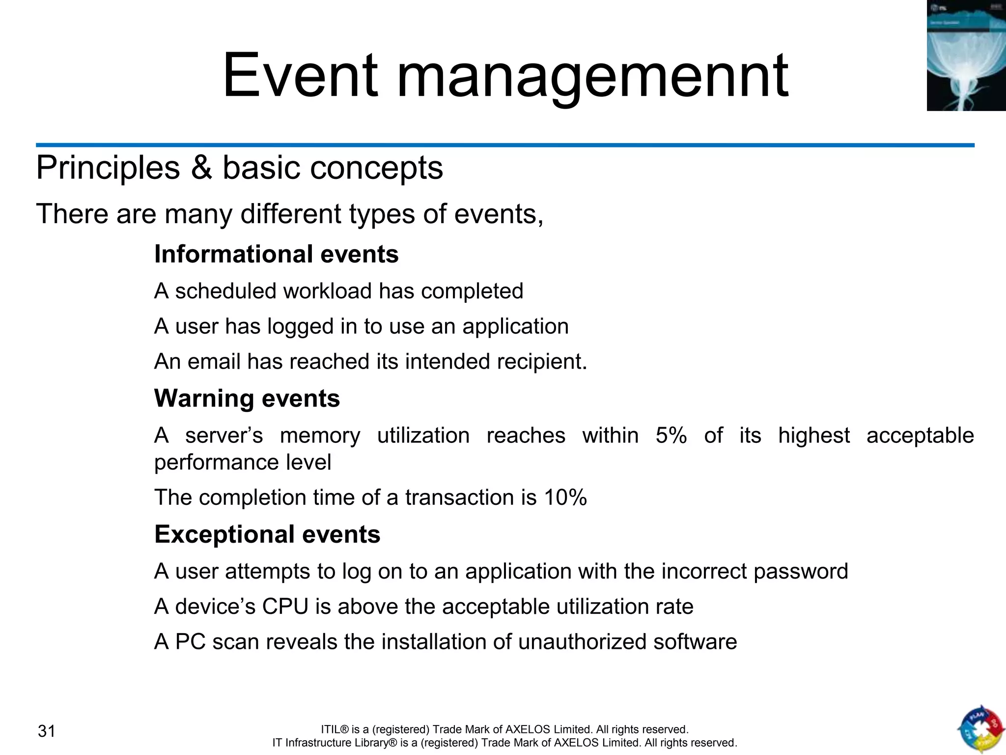 31 ITIL® is a (registered) Trade Mark of AXELOS Limited. All rights reserved.
IT Infrastructure Library® is a (registered) Trade Mark of AXELOS Limited. All rights reserved.
Event managemennt
Principles & basic concepts
There are many different types of events,
Informational events
A scheduled workload has completed
A user has logged in to use an application
An email has reached its intended recipient.
Warning events
A server’s memory utilization reaches within 5% of its highest acceptable
performance level
The completion time of a transaction is 10%
Exceptional events
A user attempts to log on to an application with the incorrect password
A device’s CPU is above the acceptable utilization rate
A PC scan reveals the installation of unauthorized software
 