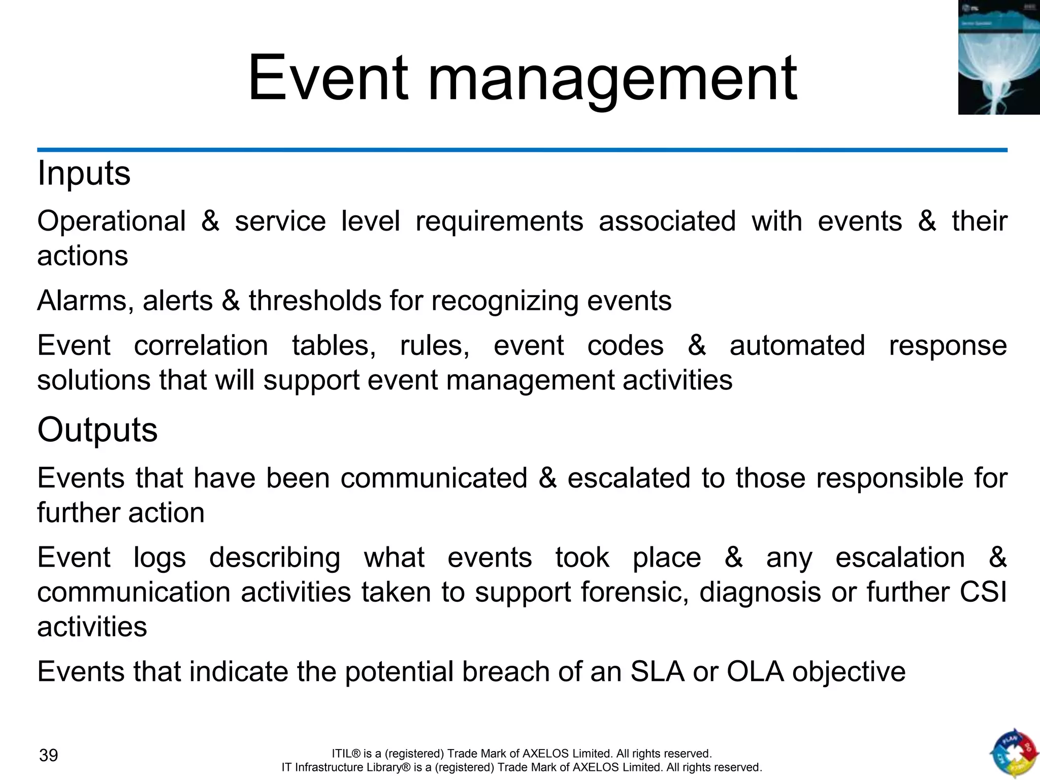 39 ITIL® is a (registered) Trade Mark of AXELOS Limited. All rights reserved.
IT Infrastructure Library® is a (registered) Trade Mark of AXELOS Limited. All rights reserved.
Event management
Inputs
Operational & service level requirements associated with events & their
actions
Alarms, alerts & thresholds for recognizing events
Event correlation tables, rules, event codes & automated response
solutions that will support event management activities
Outputs
Events that have been communicated & escalated to those responsible for
further action
Event logs describing what events took place & any escalation &
communication activities taken to support forensic, diagnosis or further CSI
activities
Events that indicate the potential breach of an SLA or OLA objective
 