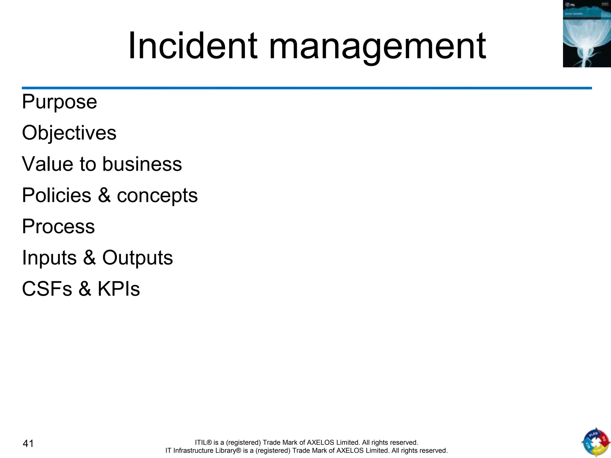 41 ITIL® is a (registered) Trade Mark of AXELOS Limited. All rights reserved.
IT Infrastructure Library® is a (registered) Trade Mark of AXELOS Limited. All rights reserved.
Incident management
Purpose
Objectives
Value to business
Policies & concepts
Process
Inputs & Outputs
CSFs & KPIs
 