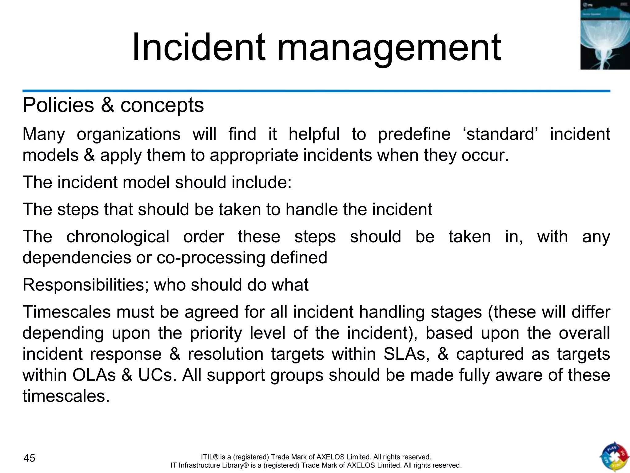 45 ITIL® is a (registered) Trade Mark of AXELOS Limited. All rights reserved.
IT Infrastructure Library® is a (registered) Trade Mark of AXELOS Limited. All rights reserved.
Incident management
Policies & concepts
Many organizations will find it helpful to predefine ‘standard’ incident
models & apply them to appropriate incidents when they occur.
The incident model should include:
The steps that should be taken to handle the incident
The chronological order these steps should be taken in, with any
dependencies or co-processing defined
Responsibilities; who should do what
Timescales must be agreed for all incident handling stages (these will differ
depending upon the priority level of the incident), based upon the overall
incident response & resolution targets within SLAs, & captured as targets
within OLAs & UCs. All support groups should be made fully aware of these
timescales.
 