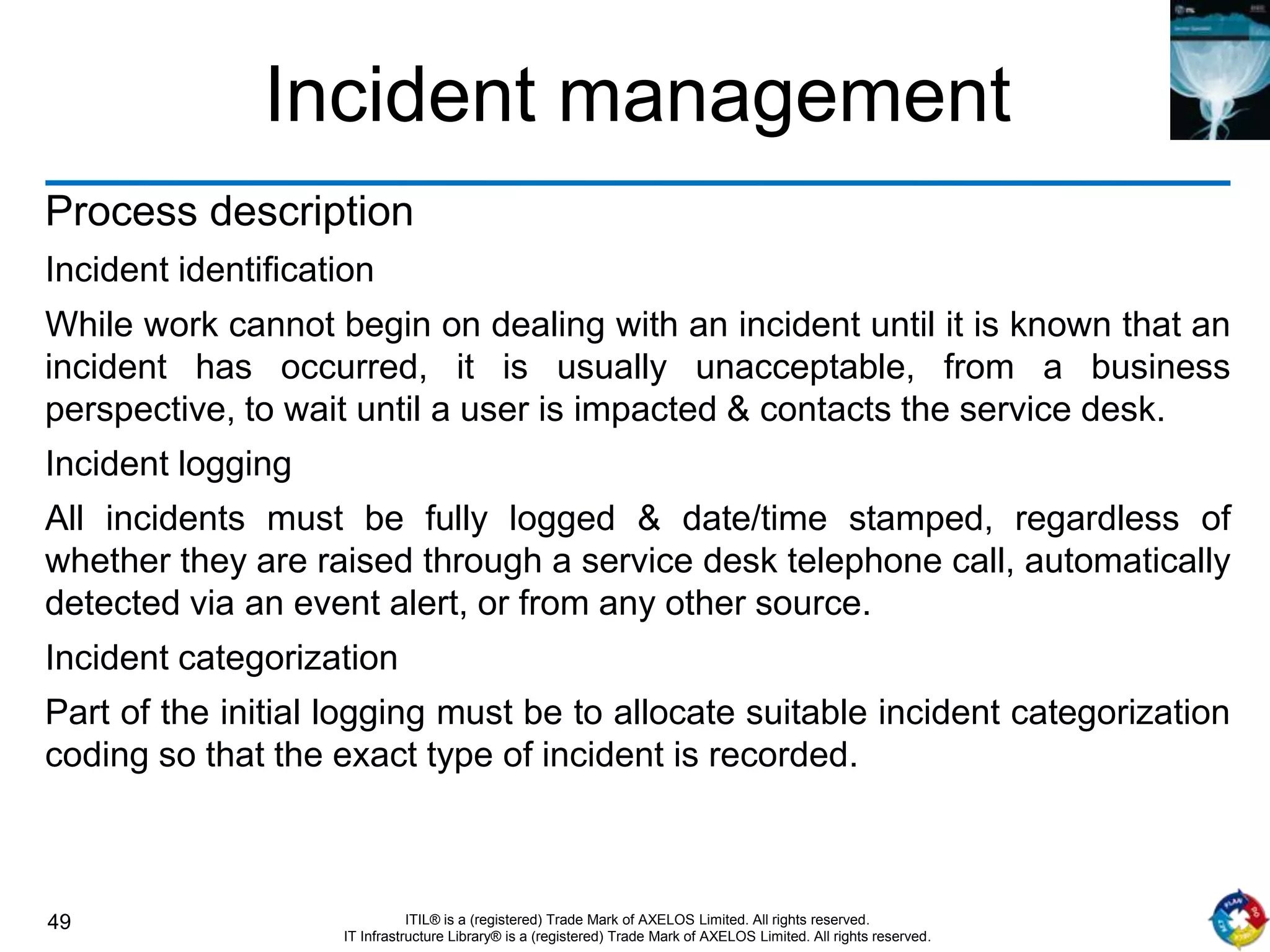 49 ITIL® is a (registered) Trade Mark of AXELOS Limited. All rights reserved.
IT Infrastructure Library® is a (registered) Trade Mark of AXELOS Limited. All rights reserved.
Incident management
Process description
Incident identification
While work cannot begin on dealing with an incident until it is known that an
incident has occurred, it is usually unacceptable, from a business
perspective, to wait until a user is impacted & contacts the service desk.
Incident logging
All incidents must be fully logged & date/time stamped, regardless of
whether they are raised through a service desk telephone call, automatically
detected via an event alert, or from any other source.
Incident categorization
Part of the initial logging must be to allocate suitable incident categorization
coding so that the exact type of incident is recorded.
 