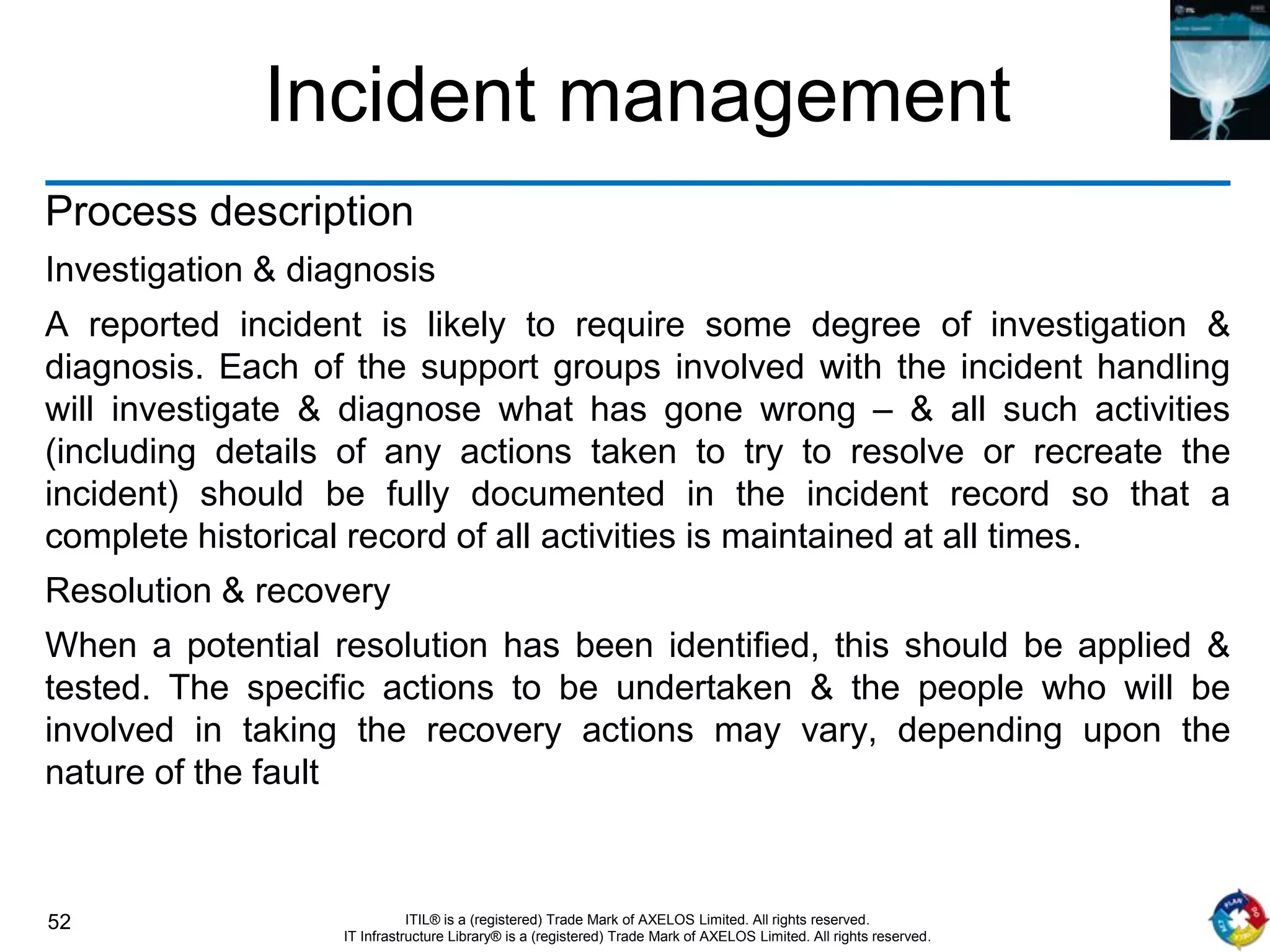 52 ITIL® is a (registered) Trade Mark of AXELOS Limited. All rights reserved.
IT Infrastructure Library® is a (registered) Trade Mark of AXELOS Limited. All rights reserved.
Incident management
Process description
Investigation & diagnosis
A reported incident is likely to require some degree of investigation &
diagnosis. Each of the support groups involved with the incident handling
will investigate & diagnose what has gone wrong – & all such activities
(including details of any actions taken to try to resolve or recreate the
incident) should be fully documented in the incident record so that a
complete historical record of all activities is maintained at all times.
Resolution & recovery
When a potential resolution has been identified, this should be applied &
tested. The specific actions to be undertaken & the people who will be
involved in taking the recovery actions may vary, depending upon the
nature of the fault
 
