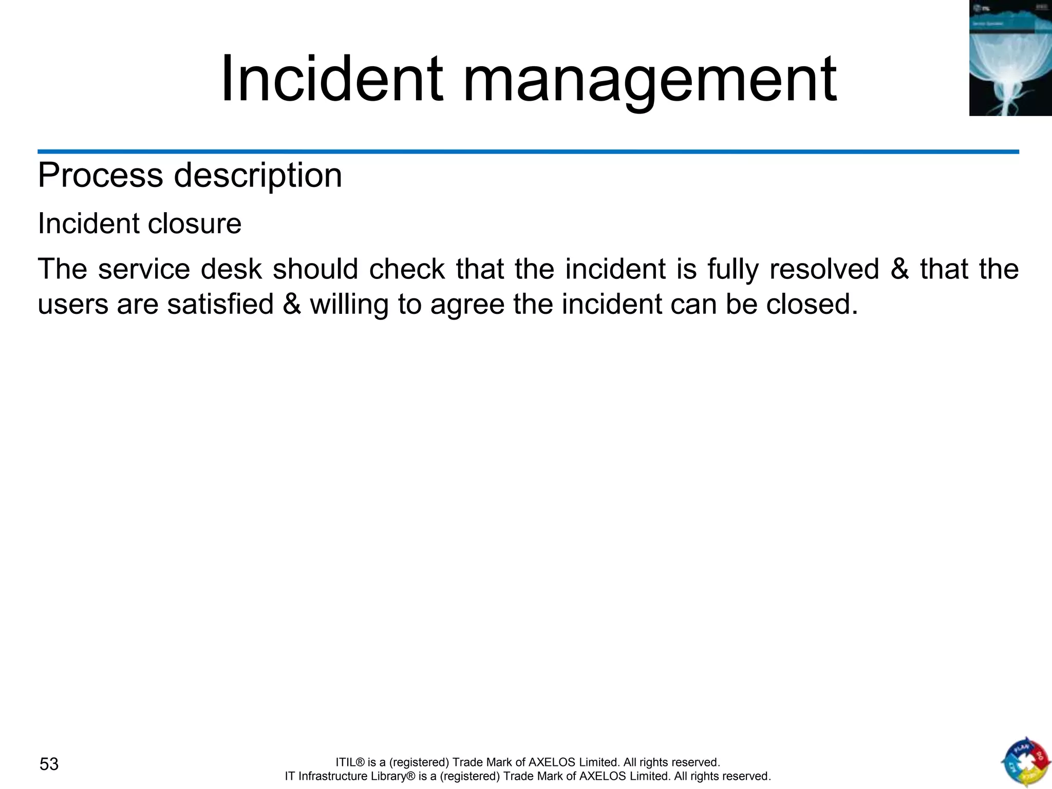 53 ITIL® is a (registered) Trade Mark of AXELOS Limited. All rights reserved.
IT Infrastructure Library® is a (registered) Trade Mark of AXELOS Limited. All rights reserved.
Incident management
Process description
Incident closure
The service desk should check that the incident is fully resolved & that the
users are satisfied & willing to agree the incident can be closed.
 